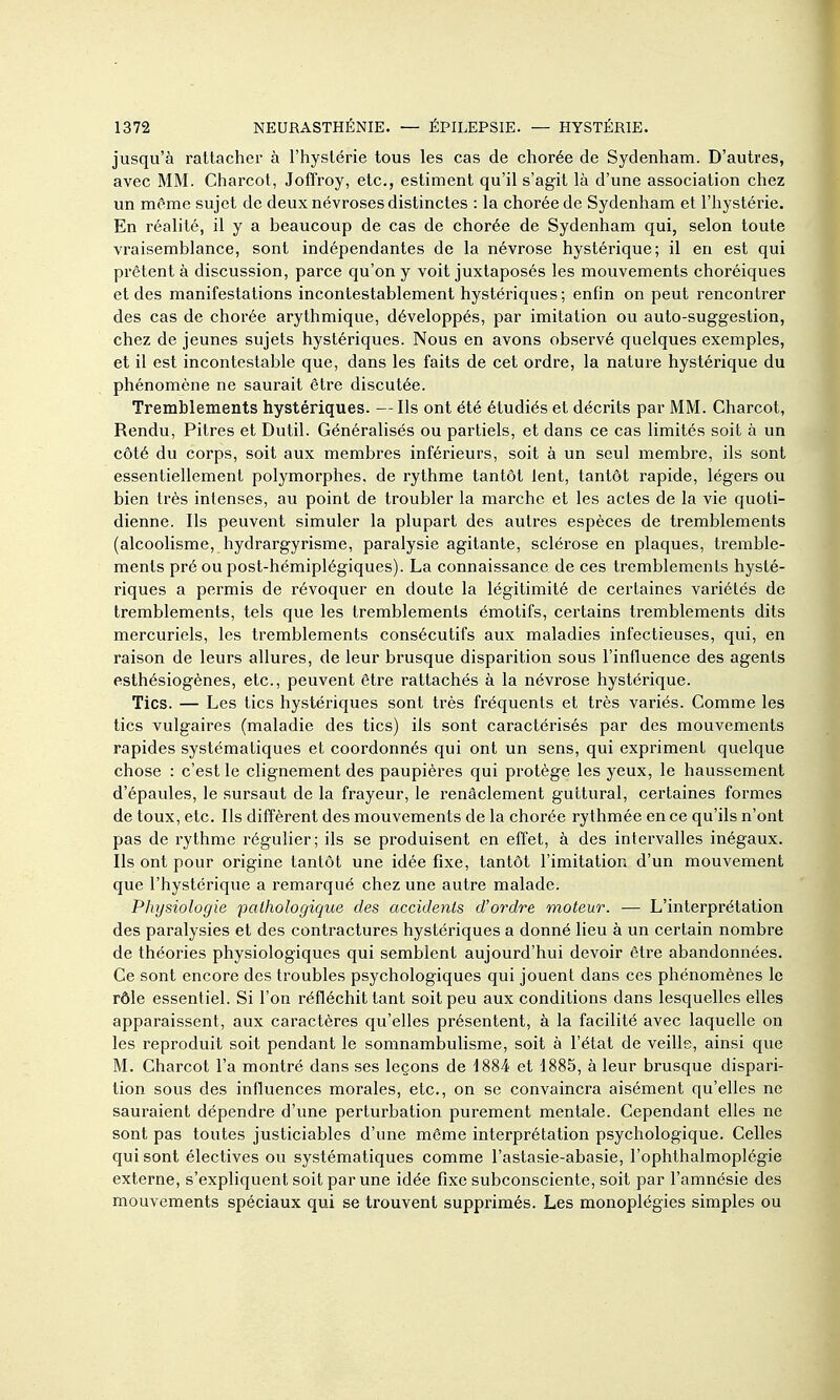 jusqu'à rattacher à l'hystérie tous les cas de chorée de Sydenham. D'autres, avec MM. Charcot, Joffroy, etc., estiment qu'il s'agit là d'une association chez un même sujet de deux névroses distinctes : la chorée de Sydenham et l'hystérie. En réalité, il y a beaucoup de cas de chorée de Sydenham qui, selon toute vraisemblance, sont indépendantes de la névrose hystérique; il en est qui prêtent à discussion, parce qu'on y voit juxtaposés les mouvements choréiques et des manifestations incontestablement hystériques; entin on peut rencontrer des cas de chorée arythmique, développés, par imitation ou auto-suggestion, chez de jeunes sujets hystériques. Nous en avons observé quelques exemples, et il est incontestable que, dans les faits de cet ordre, la nature hystérique du phénomène ne saurait être discutée. Tremblements hystériques. — Ils ont été étudiés et décrits par MM. Charcot, Rendu, Pitres et Dutil. Généralisés ou partiels, et dans ce cas limités soit à un côté du corps, soit aux membres inférieurs, soit à un seul membre, ils sont essentiellement polymorphes, de rythme tantôt lent, tantôt rapide, légei's ou bien très intenses, au point de troubler la marche et les actes de la vie quoti- dienne. Ils peuvent simuler la plupart des autres espèces de tremblements (alcoolisme, hydrargyrisme, paralysie agitante, sclérose en plaques, tremble- ments pré ou post-hémiplégiques). La connaissance de ces tremblements hysté- riques a permis de révoquer en doute la légitimité de certaines variétés de tremblements, tels que les tremblements émotifs, certains tremblements dits mercuriels, les tremblements consécutifs aux maladies infectieuses, qui, en raison de leurs allures, de leur brusque disparition sous l'influence des agents esthésiogènes, etc., peuvent être rattachés à la névrose hystérique. Tics. — Les tics hystériques sont très fréquents et très variés. Comme les tics vulgaires (maladie des tics) ils sont caractérisés par des mouvements rapides systématiques et coordonnés qui ont un sens, qui expriment quelque chose : c'est le clignement des paupières qui protège les yeux, le haussement d'épaules, le sursaut de la frayeur, le renâclement guttural, certaines formes de toux, etc. Ils diffèrent des mouvements de la chorée rythmée en ce qu'ils n'ont pas de rythme régulier; ils se produisent en effet, à des intervalles inégaux. Ils ont pour origine tantôt une idée fixe, tantôt l'imitation d'un mouvement que l'hystérique a remarqué chez une autre malade. Pliysiologie pathologique des accidents d'ordre moteur. — L'interprétation des paralysies et des contractures hystériques a donné Heu à un certain nombre de théories physiologiques qui semblent aujourd'hui devoir être abandonnées. Ce sont encore des troubles psychologiques qui jouent dans ces phénomènes le rôle essentiel. Si l'on réfléchit tant soit peu aux conditions dans lesquelles elles apparaissent, aux caractères qu'elles présentent, à la facilité avec laquelle on les reproduit soit pendant le somnambulisme, soit à l'état de veille, ainsi que M. Charcot l'a montré dans ses leçons de 1884 et 1885, à leur brusque dispari- tion sous des influences morales, etc., on se convaincra aisément qu'elles ne sauraient dépendre d'une perturbation purement mentale. Cependant elles ne sont pas toutes justiciables d'une même interprétation psychologique. Celles qui sont électives ou systématiques comme l'astasie-abasie, l'ophthalmoplégie externe, s'expliquent soit par une idée fixe subconsciente, soit par l'amnésie des mouvements spéciaux qui se trouvent supprimés. Les monoplégies simples ou