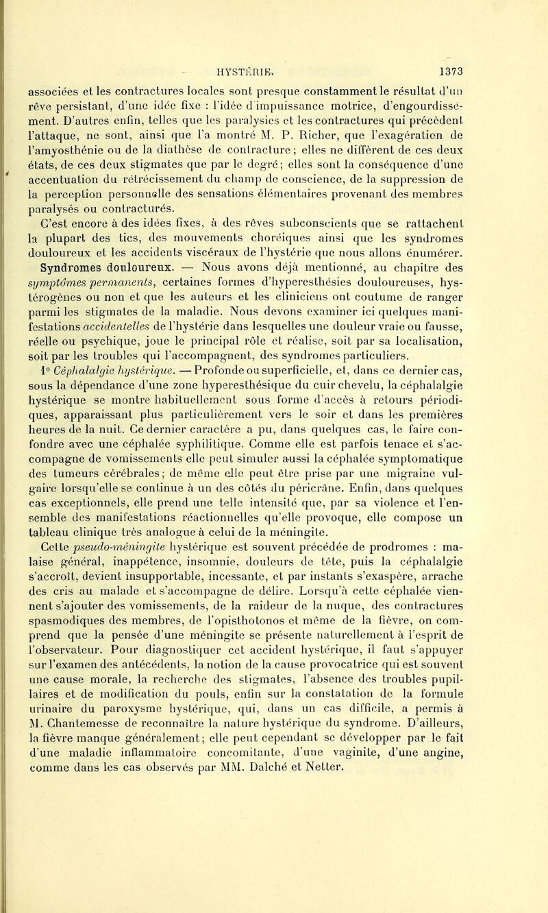 associées et les contractures locales sont presque constamment le résultat d'un rêve persistant, d'une idée fixe : l'idée d impuissance motrice, d'engourdisse- ment. D'autres enfin, telles que les paralysies et les contractures qui précèdent l'attaque, ne sont, ainsi que l'a montré M. P. Richer, que l'exagération de l'amyosthénie ou de la diathèse de contracture ; elles ne diffèrent de ces deux états, de ces deux stigmates que par le degré ; elles sont la conséquence d'une accentuation du rétrécissement du champ de conscience, de la suppression de la perception personnoUe des sensations élémentaires provenant des membres paralysés ou contracturés. C'est encore à des idées fixes, à des rêves subconscients que se rattachent la plupart des tics, des mouvements choréiques ainsi que les syndromes douloureux et les accidents viscéraux de l'hystérie que nous allons énumérer. Syndromes douloureux. — Nous avons déjà mentionné, au chapitre des symptômes permanents, certaines formes d'hyperesthésies douloureuses, hys- térogènes ou non et que les auteurs et les cliniciens ont coutume de ranger parmi les stigmates de la maladie. Nous devons examiner ici quelques mani- festations accidentelles de l'hystérie dans lesquelles une douleur vraie ou fausse, réelle ou psychique, joue le principal rôle et réalise, soit par sa localisation, soit par les troubles qui l'accompagnent, des syndromes particuliers. \° Céphalalgie hystérique. —Profonde ou superficielle, et, dans ce dernier cas, sous la dépendance d'une zone hyperesthésique du cuir chevelu, la céphalalgie hystérique se montre habituellement sous forme d'accès à retours périodi- ques, apparaissant plus particulièrement vers le soir et dans les premières heures de la nuit. Ce dernier caractère a pu, dans quelques cas, le faire con- fondre avec une céphalée syphilitique. Comme elle est parfois tenace et s'ac- compagne de vomissements elle peut simuler a-ussi la céphalée symptomatique des tumeurs cérébrales; de môme elle peut être prise par une migraine vul- gaire lorsqu'elle se continue à un des côtés du péricrâne. Enfin, dans quelques cas exceptionnels, elle prend une telle intensité que, par sa violence et Ten- e.emble des manifestations réactionnelles qu'elle provoque, elle compose un tableau clinique très analogue à celui de la méningite. Cette pseudo-méningite hystérique est souvent précédée de prodromes : ma- laise général, inappétence, insomnie, douleurs de tête, puis la céphalalgie s'accroît, devient insupportable, incessante, et par instants s'exaspère, arrache des cris au malade et s'accompagne de délire. Lorsqu'à cette céphalée vien- nent s'ajouter des vomissements, de la raideur de la nuque, des contractures spasmodiques des membres, de l'opisthotonos et même de la fièvre, on com- prend que la pensée d'une méningite se présente naturellement à l'esprit de l'observateur. Pour diagnostiquer cet accident hystérique, il faut s'appuyer sur l'examen des antécédents, la notion de la cause provocatrice qui est souvent une cause morale, la recherche des stigmates, l'absence des troubles pupil- laires et de modification du pouls, enfin sur la constatation de la formule urinaire du paroxysme hystérique, qui, dans un cas difficile, a permis à M. Chantemesse de reconnaître la nature hystérique du syndrome. D'ailleurs, la fièvre manque généralement; elle peut cependant se développer par le fait d'une maladie inflammatoire concomitante, d'une vaginite, d'une angine, comme dans les cas observés par MM. Dalché et Netter.