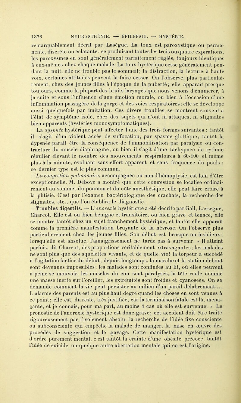 remarquablement décrit par Lasègue. La toux est paroxystique ou perma- nente, discrète ou éclatante ; se produisant toutes les trois ou quatre expirations, les paroxysmes en sont généralement parfaitement l'églés, toujours identiques à eux-mêmes chez chaque malade. La toux hystérique cesse généralement pen- dant la nuit, elle ne trouble pas le sommeil; la distraction, la lecture à haute voix, certaines attitudes peuvent la faire cesser. On l'observe, plus particuliè- rement, chez des jeunes filles à l'époque de la puberté; elle apparaît presque toujours, comme la plupart des bruits laryngés que nous venons d'énumérer, à |a suite et sous l'influence d'une émotion morale, ou bien à l'occasion d'une mflammation passagère de la gorge et des voies respiratoires; elle se développe aussi quelquefois par imitation. Ces divers troubles se montrent souvent à l'état de symptôme isolé, chez des sujets qui n'ont ni attaques, ni stigmates bien apparents (hystéries monosymptomatiques). La dyspnée hystérique peut affecter l'une des trois formes suivantes : tantôt il s'agit d'un violent accès de suffocation, par spasme glottique; tantôt la dypsnée paraît être la conséquence de l'immobilisation par paralysie ou con- tracture du muscle diaphragme; ou bien il s'agit d'une tachypnée de rythme régulier élevant le nombre des mouvements respiratoires à 60-100 et môme plus à la minute, évoluant sans effort apparent et sans fréquence du pouls : ce dernier type est le plus commun. La congestion pulmonaire, accompagnée ou non d'hémoptysie, est loin d'être exceptionnelle. M. Debove a montré que cette congestion se localise ordinai- rement au sommet du poumon et du côté anesthésique, elle peut faire croire à la phtisie. C'est par l'examen bactériologique des crachats, la recherche des stigmates, etc., que l'on établira le diagnostic. Troubles digestifs. — Uanorexie hystérique a été décrite par Gall, Lassègue, Charcot. Elle est ou bien bénigne et transitoire, ou bien grave et tenace, elle se montre tantôt chez un sujet franchement hystérique, et tantôt elle apparaît comme la première manifestation bruyante de la névrose. On l'observe plus particulièrement chez les jeunes filles. Son début est brusque ou insidieux; lorsqu'elle est absolue, l'amaigrissement ne tarde pas à survenir. « Il atteint parfois, dit Charcot, des proportions véritablement extravagantes; les malades ne sont plus que des squelettes vivants, et de quelle vie! la torpeur a succédé à l'agitation factice du début; depuis longtemps, la marche et la station debout sont devenues impossibles; les malades sont confinées au lit, où elles peuvent à peine se mouvoir, les muscles du cou sont paralysés, la tête roule comme une masse inerte sur l'oreiller, les extrémités sont froides et cyanosées. On se demande comment la vie peut persister au milieu d'un pareil délabrement.... L'alarme des parents est au plus haut degré quand les choses en sont venues à ce point; elle est, du reste, très justifiée, car la terminaison fatale est là, mena- çante, et je connais, pour ma part, au moins 4 cas où elle est survenue. » Le pronostic de l'anorexie hystérique est donc grave; cet accident doit être traité rigoureusement par l'isolement absolu, la recherche de l'idée fixe consciente ou subconsciente qui empêche la malade de manger, la mise en œuvre des procédés de suggestion et le gavage. Cette manifestation hystérique est d'ordre purement mental, c'est tantôt la crainte d'une obésité précoce, tantôt l'idée de suicide ou quelque autre aberration mentale qui en est l'origine.