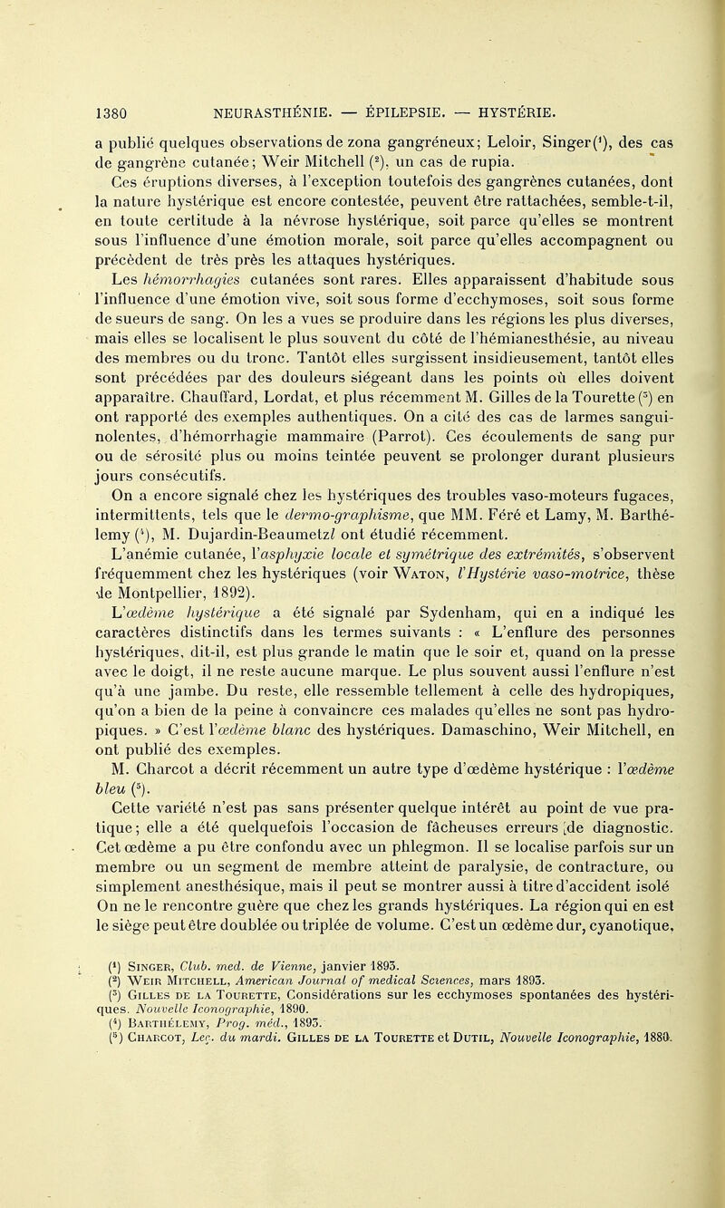 a publié quelques observations de zona gangréneux; Leloir, Singer('), des cas de gangrène cutanée ; Weir Mitchell (^), un cas de rupia. Ces éruptions diverses, à l'exception toutefois des gangrènes cutanées, dont la nature hystérique est encore contestée, peuvent être rattachées, semble-t-il, en toute certitude à la névrose hystérique, soit parce qu'elles se montrent sous l'influence d'une émotion morale, soit parce qu'elles accompagnent ou précèdent de très près les attaques hystériques. Les hémorrhagies cutanées sont rares. Elles apparaissent d'habitude sous l'influence d'une émotion vive, soit sous forme d'ecchymoses, soit sous forme de sueurs de sang. On les a vues se produire dans les régions les plus diverses, mais elles se localisent le plus souvent du côté de l'hémianesthésie, au niveau des membres ou du tronc. Tantôt elles surgissent insidieusement, tantôt elles sont précédées par des douleurs siégeant dans les points où elles doivent apparaître. Chauffard, Lordat, et plus récemment M. Gilles de la Tourette (') en ont rapporté des exemples authentiques. On a cité des cas de larmes sangui- nolentes, d'hémorrhagie mammaire (Parrot). Ces écoulements de sang pur ou de sérosité plus ou moins teintée peuvent se prolonger durant plusieurs jours consécutifs. On a encore signalé chez les hystériques des troubles vaso-moteurs fugaces, intermittents, tels que le dermo-graphisme, que MM. Féré et Lamy, M. Barthé- lémy (*), M. Dujardin-Beaumetz^ ont étudié récemment. L'anémie cutanée, Vasphyxie locale et symétrique des extrémités, s'observent fréquemment chez les hystériques (voir Waton, lHystérie vaso-motrice, thèse ie MontpeUier, 1892). L'œdème hystérique a été signalé par Sydenham, qui en a indiqué les caractères distinctifs dans les termes suivants : « L'enflure des personnes hystériques, dit-il, est plus grande le matin que le soir et, quand on la presse avec le doigt, il ne reste aucune marque. Le plus souvent aussi l'enflure n'est qu'à une jambe. Du reste, elle ressemble tellement à celle des hydropiques, qu'on a bien de la peine à convaincre ces malades qu'elles ne sont pas hydro- piques. » C'est Yœdème blanc des hystériques. Damaschino, Weir Mitchell, en ont publié des exemples. M. Charcot a décrit récemment un autre type d'œdème hystérique : l'œdème bleu (5). Cette variété n'est pas sans présenter quelque intérêt au point de vue pra- tique ; elle a été quelquefois l'occasion de fâcheuses erreurs [de diagnostic. Cet oedème a pu être confondu avec un phlegmon. Il se localise parfois sur un membre ou un segment de membre atteint de paralysie, de contracture, ou simplement anesthésique, mais il peut se montrer aussi à titre d'accident isolé On ne le rencontre guère que chez les grands hystériques. La région qui en est le siège peut être doublée ou triplée de volume. C'est un œdème dur, cyanotique, (*) Singer, Club. med. de Vienne, janvier 1893. (2) Weir Mitchell, American Journal of medieal Sciences, mars 1893. Y) Gilles de la Tourette, Considérations sur les ecchymoses spontanées des hystéri- ques. Nouvelle Iconographie, 1890. (*) Barthélémy, Prog. méd., 1893. (^) Charcot, Lee. du mardi. Gilles de la Tourette et Dutil, Nouvelle Iconographie, 1889.