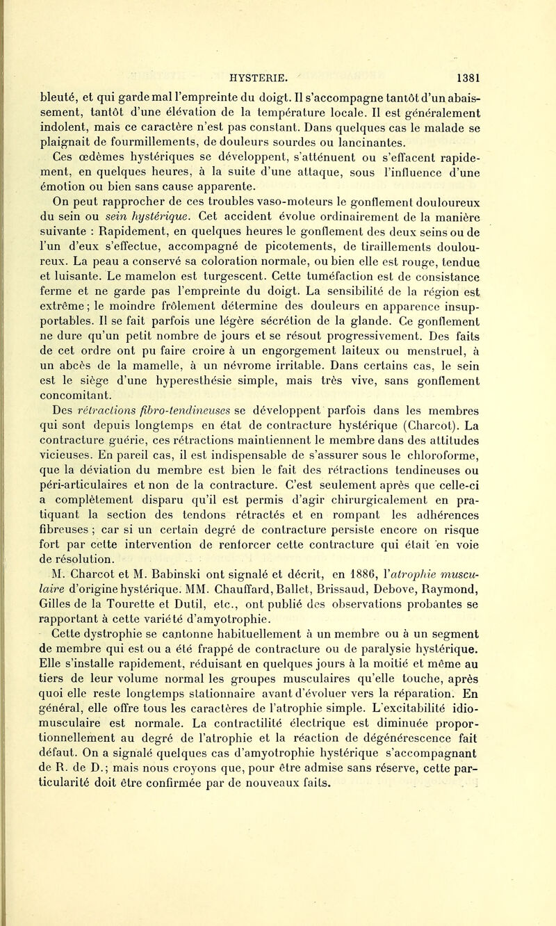 bleuté, et qui garde mal l'empreinte du doigt. Il s'accompagne tantôt d'un abais- sement, tantôt d'une élévation de la température locale. Il est généralement indolent, mais ce caractère n'est pas constant. Dans quelques cas le malade se plaignait de fourmillements, de douleurs sourdes ou lancinantes. Ces oedèmes hystériques se développent, s'atténuent ou s'efTacent rapide- ment, en quelques heures, à la suite d'une attaque, sous l'influence d'une émotion ou bien sans cause apparente. On peut rapprocher de ces troubles vaso-moteurs le gonflement douloureux du sein ou sem hystérique. Cet accident évolue ordinairement de la manière suivante : Rapidement, en quelques heures le gonflement des deux seins ou de l'un d'eux s'effectue, accompagné de picotements, de tiraillements doulou- reux. La peau a conservé sa coloration normale, ou bien elle est rouge, tendue et luisante. Le mamelon est turgescent. Cette tuméfaction est de consistance ferme et ne garde pas l'empreinte du doigt. La sensibihté de la région est extrême ; le moindre frôlement détermine des douleurs en apparence insup- portables. Il se fait parfois une légère sécrétion de la glande. Ce gonflement ne dure qu'un petit nombre de jours et se résout progressivement. Des faits de cet ordre ont pu faire croire à un engorgement laiteux ou menstruel, à un abcès de la mamelle, à un névrome irritable. Dans certains cas, le sein est le siège d'une hyperesthésie simple, mais très vive, sans gonflement concomitant. Des rélractions fibro-tendineuses se développent parfois dans les membres qui sont depuis longtemps en état de contracture hystérique (Charcot). La contracture guérie, ces rétractions maintiennent le membre dans des attitudes vicieuses. En pareil cas, il est indispensable de s'assurer sous le chloroforme, que la déviation du membre est bien le fait des rétractions tendineuses ou péri-articulaires et non de la contracture. C'est seulement après que celle-ci a complètement disparu qu'il est permis d'agir chirurgicalement en pra- tiquant la section des tendons rétractés et en rompant les adhérences fibreuses ; car si un certain degré de contracture persiste encore on risque fort par cette intervention de renforcer cette contracture qui était en voie de résolution. M. Charcot et M. Babinski ont signalé et décrit, en 1886, Vatrophie muscu- laire d'origine hystérique. MM. Chauffard, Ballet, Brissaud, Debove, Raymond, Gilles de la Tourette et Dutil, etc., ont publié des observations probantes se rapportant à cette variété d'amyotrophie. Cette dystrophie se eau tonne habituellement à un membre ou à un segment de membre qui est ou a été frappé de contracture ou de paralysie hystérique. Elle s'installe rapidement, réduisant en quelques jours à la moitié et même au tiers de leur volume normal les groupes musculaires qu'elle touche, après quoi elle reste longtemps stationnaire avant d'évoluer vers la réparation. En général, elle offre tous les caractères de l'atrophie simple. L'excitabilité idio- musculaire est normale. La contractilité électrique est diminuée propor- tionnellement au degré de l'atrophie et la réaction de dégénérescence fait défaut. On a signalé quelques cas d'amyotrophie hystérique s'accompagnant de R. de D.; mais nous croyons que, pour être admise sans réserve, cette par- ticularité doit être confirmée par de nouveaux faits.