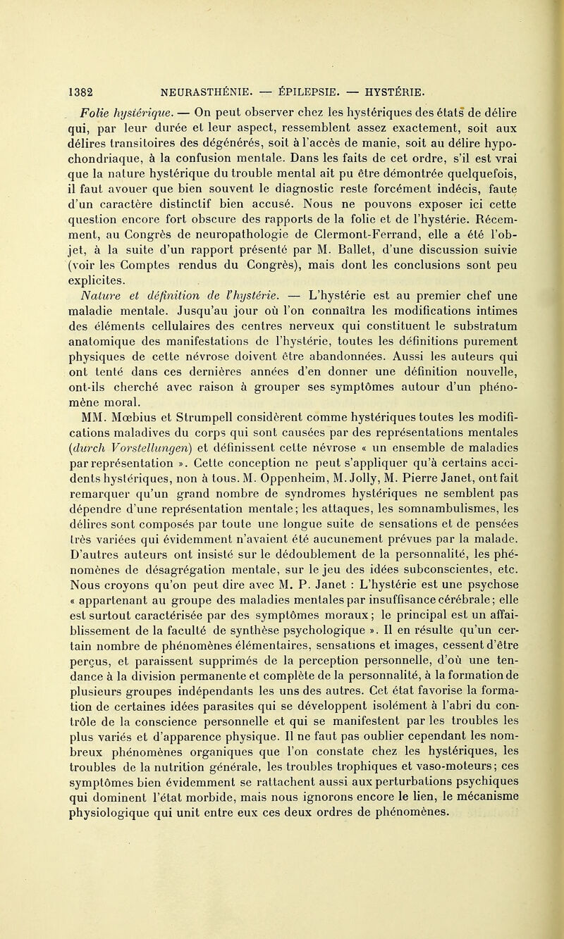 Folie hystérique. — On peut observer chez les hystériques des états de délire qui, par leur durée et leur aspect, ressemblent assez exactement, soit aux délires transitoires des dégénérés, soit à l'accès de manie, soit au délire hypo- chondriaque, à la confusion mentale. Dans les faits de cet ordre, s'il est vrai que la nature hystérique du trouble mental ait pu être démontrée quelquefois, il faut avouer que bien souvent le diagnostic reste forcément indécis, faute d'un caractère distinclif bien accusé. Nous ne pouvons exposer ici cette question encore fort obscure des rapports de la folie et de l'hystérie. Récem- ment, au Congrès de neuropathologie de Clermont-Ferrand, elle a été l'ob- jet, à la suite d'un rapport présenté par M. Ballet, d'une discussion suivie (voir les Comptes rendus du Congrès), mais dont les conclusions sont peu explicites. Nature et définition de l'hystérie. — L'hystérie est au premier chef une maladie mentale. Jusqu'au jour où l'on connaîtra les modifications intimes des éléments cellulaires des centres nerveux qui constituent le substratum anatomique des manifestations de l'hystérie, toutes les définitions purement physiques de cette névrose doivent être abandonnées. Aussi les auteurs qui ont tenté dans ces dernières années d'en donner une définition nouvelle, ont-ils cherché avec raison à grouper ses symptômes autour d'un phéno- mène moral. MM. Mœbius et Strumpell considèrent comme hystériques toutes les modifi- cations maladives du corps qui sont causées par des représentations mentales {durch Vorstellungen) et définissent cette névrose « un ensemble de maladies par représentation ». Cette conception ne peut s'appliquer qu'à certains acci- dents hystériques, non à tous. M. Oppenheim, M. Jolly, M. Pierre Janet, ont fait remarquer qu'un grand nombre de syndromes hystériques ne semblent pas dépendre d'une représentation mentale; les attaques, les somnambulismes, les délires sont composés par toute une longue suite de sensations et de pensées très variées qui évidemment n'avaient été aucunement prévues par la malade. D'autres auteurs ont insisté sur le dédoublement de la personnalité, les phé- nomènes de désagrégation mentale, sur le jeu des idées subconscientes, etc. Nous croyons qu'on peut dire avec M. P. Janet : L'hystérie est une psychose « appartenant au groupe des maladies mentales par insuffisance cérébrale ; elle est surtout caractérisée par des symptômes moi'aux; le principal est un affai- blissement de la faculté de synthèse psychologique ». Il en résulte qu'un cer- tain nombre de phénomènes élémentaires, sensations et images, cessent d'être perçus, et paraissent supprimés de la perception personnelle, d'où une ten- dance à la division permanente et complète de la personnalité, à la formation de plusieurs groupes indépendants les uns des autres. Cet état favorise la forma- tion de certaines idées parasites qui se développent isolément à l'abri du con- trôle de la conscience personnelle et qui se manifestent par les troubles les plus variés et d'apparence physique. Il ne faut pas oublier cependant les nom- breux phénomènes organiques que l'on constate chez les hystériques, les troubles de la nutrition générale, les troubles trophiques et vaso-moteurs; ces symptômes bien évidemment se rattachent aussi aux perturbations psychiques qui dominent l'état morbide, mais nous ignorons encore le lien, le mécanisme physiologique qui unit entre eux ces deux ordres de phénomènes.