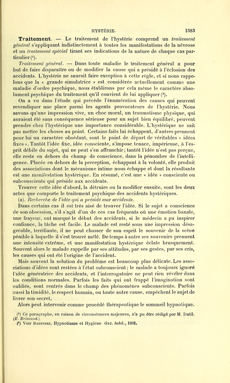 Traitement. — Le traitement de l'hystérie comprend un traitement général s'appliquant indistinctement à toutes les manifestations de la névrose et un traitement spécial tirant ses indications de la nature de chaque cas par- ticulier ('). Traitement général. — Dans toute maladie le traitement général a pour but de faire disparaître ou de modifier la cause qui a présidé à l'éclosion des accidents. L'hystérie ne saurait faire exception à cette règle, et si nous rappe- lons que la « grande simulatrice » est considérée actuellement comme une maladie d'ordre psychique, nous établirons par cela môme le caractère abso- lument psychique du traitement qu'il convient de lui appliquer (^). On a vu dans l'étude qui précède l'énumération des causes qui peuvent revendiquer une place parmi les agents provocateurs de l'hystérie. Nous savons qu'une impression vive, un choc moral, un traumatisme physique, qui auraient été sans conséquence sérieuse pour un sujet bien équilibré, peuvent prendre chez l'hystérique une importance considérable. L'hystérique ne sait pas mettre les choses au point. Certains faits lui échappent, d'autres prennent pour lui un caractère obsédant, sont le point de départ de véritables « idées fixes ». Tantôt l'idée fixe, idée consciente, s'impose tenace, impérieuse, à l'es- prit débile du sujet, qui ne peut s'en affranchir; tantôt l'idée n'est pas perçue, elle reste en dehors du champ de conscience, dans la pénombre de l'intelli- gence. Placée en dehors de la perception, échappant à la volonté, elle produit des associations dont le mécanisme intime nous échappe et dont la résultante est une manifestation hystérique. En résumé, c'est une « idée » consciente ou subconsciente qui préside aux accidents. Trouver cette idée d'abord, la détruire ou la modifier ensuite, sont les deux actes que comporte le traitement psychique des accidents hystériques. (a). Recherche de l'idée qui a présidé aux accidents. Dans certains cas il est très aisé de trouver l'idée. Si le sujet a conscience de son obsession, s'il s'agit d'un de ces cas fréquents où une émotion banale, ime frayeur, ont marqué le début des accidents, si le médecin a pu inspirer confiance, la tâche est facile. Le malade est resté sous une impression désa- gréable, terrifiante, il ne peut chasser de son esprit le souvenir de la scène pénible à laquelle il s'est trouvé mêlé. De temps à autre ses souvenirs prennent une intensité extrême, et une manifestation hystérique éclate brusquement. Souvent alors le malade rappelle par ses attitudes, par ses gestes, par ses cris, les causes qui ont été l'origine de l'accident. Mais souvent la solution du problème est beaucoup plus délicate. Les asso- ciations d'idées sont restées à l'état subconscient; le malade a toujours ignoré l'idée génératrice des accidents, et Tinterrogatoire ne peut rien révéler dans les conditions normales. Parfois les faits qui ont frappé l'imagination sont oubliés, sont rentrés dans le champ des phénomènes subconscients. Parfois aussi la timidité, le respect humain, ou toute autre cause, empêchent le sujet de livrer son secret. Alors peut intervenir comme procédé thérapeutique le sommeil hypnotique. (') Ce paragraplie, en raison de circonstances majeures, n'a pu être rédigé par M. Dutil. {E. Brissaiid.) (^) Voir Babinski, Hypnotisme et Hygiène Gaz. hebd., 1891.