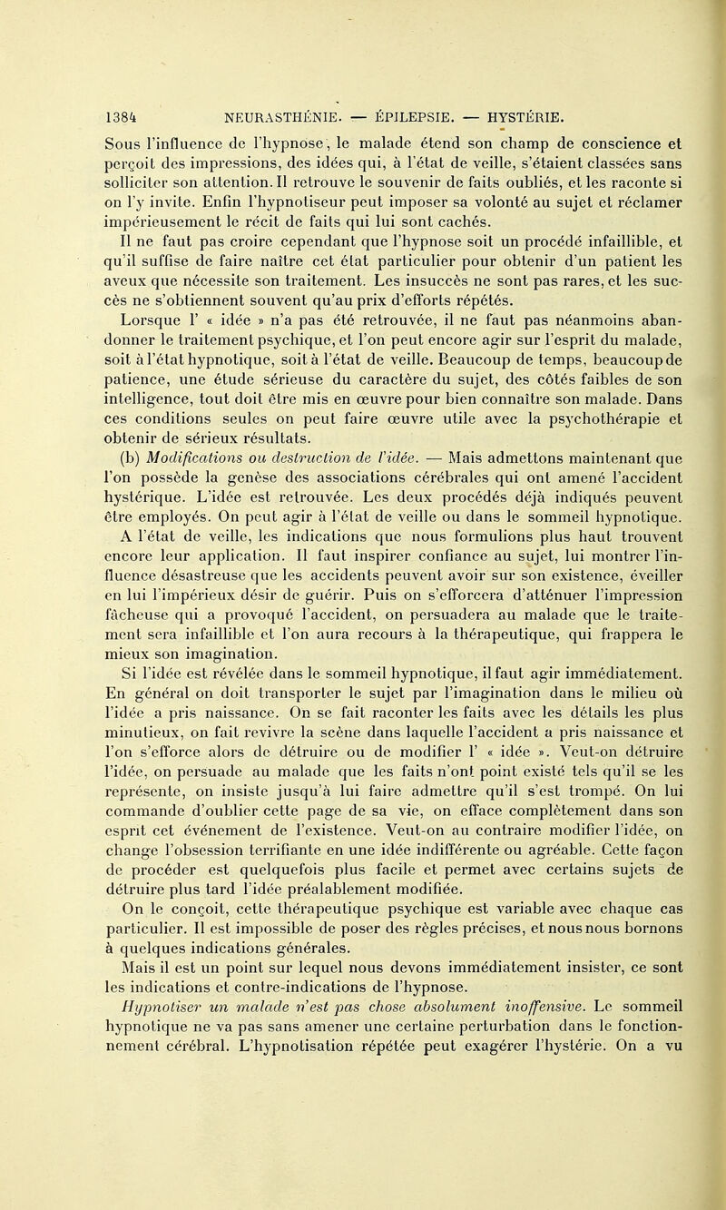 Sous l'influence de l'hypnose , le malade étend son champ de conscience et perçoit des impressions, des idées qui, à l'état de veille, s'étaient classées sans solliciter son attention. Il retrouve le souvenir de faits oubliés, et les raconte si on l'y invite. Enfin l'hypnotiseur peut imposer sa volonté au sujet et réclamer impérieusement le récit de faits qui lui sont cachés. Il ne faut pas croire cependant que l'hypnose soit un procédé infaillible, et qu'il suffise de faire naître cet état particulier pour obtenir d'un patient les aveux que nécessite son traitement. Les insuccès ne sont pas rares, et les suc- cès ne s'obtiennent souvent qu'au prix d'efforts répétés. Lorsque V « idée » n'a pas été retrouvée, il ne faut pas néanmoins aban- donner le traitement psychique, et l'on peut encore agir sur l'esprit du malade, soit à l'état hypnotique, soit à l'état de veille. Beaucoup de temps, beaucoup de patience, une étude sérieuse du caractère du sujet, des côtés faibles de son intelligence, tout doit être mis en œuvre pour bien connaître son malade. Dans ces conditions seules on peut faire œuvre utile avec la psychothérapie et obtenir de sérieux résultats. (b) Modifications ou deslruclion de Vidée. — Mais admettons maintenant que l'on possède la genèse des associations cérébrales qui ont amené l'accident hystérique. L'idée est retrouvée. Les deux procédés déjà indiqués peuvent être employés. On peut agir à l'état de veille ou dans le sommeil hypnotique. A l'état de veille, les indications que nous formulions plus haut trouvent encore leur application. Il faut inspirer confiance au sujet, lui montrer l'in- fluence désastreuse que les accidents peuvent avoir sur son existence, éveiller en lui l'impérieux désir de guérir. Puis on s'efforcera d'atténuer l'impression fâcheuse qui a provoque l'accident, on persuadera au malade que le traite- ment sera infaiUible et l'on aura recours à la thérapeutique, qui frappera le mieux son imagination. Si l'idée est révélée dans le sommeil hypnotique, il faut agir immédiatement. En général on doit transporter le sujet par l'imagination dans le milieu où l'idée a pris naissance. On se fait raconter les faits avec les détails les plus minutieux, on fait revivre la scène dans laquelle l'accident a pris naissance et l'on s'efforce alors de détruire ou de modifier 1' « idée ». Veut-on détruire l'idée, on persuade au malade que les faits n'ont point existé tels qu'il se les représente, on insiste jusqu'à lui faire admettre qu'il s'est trompé. On lui commande d'oublier cette page de sa vie, on efface complètement dans son esprit cet événement de l'existence. Veut-on au contraire modifier l'idée, on change l'obsession terrifiante en une idée indifférente ou agréable. Cette façon de procéder est quelquefois plus facile et permet avec certains sujets de détruire plus tard l'idée préalablement modifiée. On le conçoit, cette thérapeutique psychique est variable avec chaque cas particulier. Il est impossible de poser des règles précises, et nous nous bornons à quelques indications générales. Mais il est un point sur lequel nous devons immédiatement insister, ce sont les indications et contre-indications de l'hypnose. Hypnotiser un malade n'est pas chose absolument inoffensive. Le sommeil hypnotique ne va pas sans amener une certaine perturbation dans le fonction- nement cérébral. L'hypnotisation répétée peut exagérer l'hystérie. On a vu