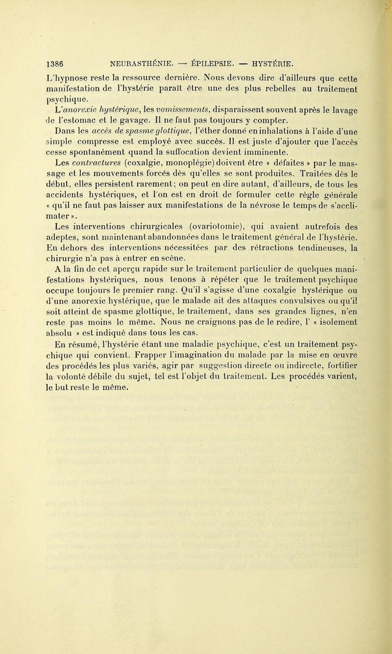 L'hypnose reste la ressource dernière. Nous devons dire d'ailleurs que cette manifestation de l'hystérie paraît être une des plus rebelles au traitement psychique. h'anorexie hystérique, les vomissements, disparaissent souvent après le lavage de l'estomac et le gavage. Il ne faut pas toujours y compter. Dans les accès de spasme glottique, l'éther donné en inhalations à l'aide d'une simple compresse est employé avec succès. Il est juste d'ajouter que l'accès cesse spontanément quand la suffocation devient imminente. Les contractures (coxalgie, monoplégie) doivent être « défaites » par le mas- sage et les mouvements forcés dès qu'elles se sont produites. Traitées dès le début, elles persistent rarement; on peut en dire autant, d'ailleurs, de tous les accidents hystériques, et l'on est en droit de formuler cette règle générale « qu'il ne faut pas laisser aux manifestations de la névrose le temps de s'accli- mater ». Les interventions chirurgicales (ovariotomie), qui avaient autrefois des adeptes, sont maintenant abandonnées dans le traitement général de l'hystérie. En dehors des interventions nécessitées par des rétractions tendineuses, la chirurgie n'a pas à entrer en scène. A la fin de cet aperçu rapide sur le traitement particulier de quelques mani- festations hystériques, nous tenons à répéter que le traitement psychique occupe toujours le premier rang. Qu'il s'agisse d'une coxalgie hystérique ou d'une anorexie hystérique, que le malade ait des attaques convulsives ou qu'il soit atteint de spasme gloltique, le traitement, dans ses grandes lignes, n'en reste pas moins le même. Nous ne craignons pas de le redire, 1' « isolement absolu » est indiqué dans tous les cas. En résumé, l'hystérie étant une maladie psychique, c'est un traitement psy- chique qui convient. Frapper l'imagination du malade par la mise en œuvre des procédés les plus variés, agir par suggestion directe ou indirecte, fortifier la volonté débile du sujet, tel est l'objet du traitement. Les procédés varient, le but reste le même.