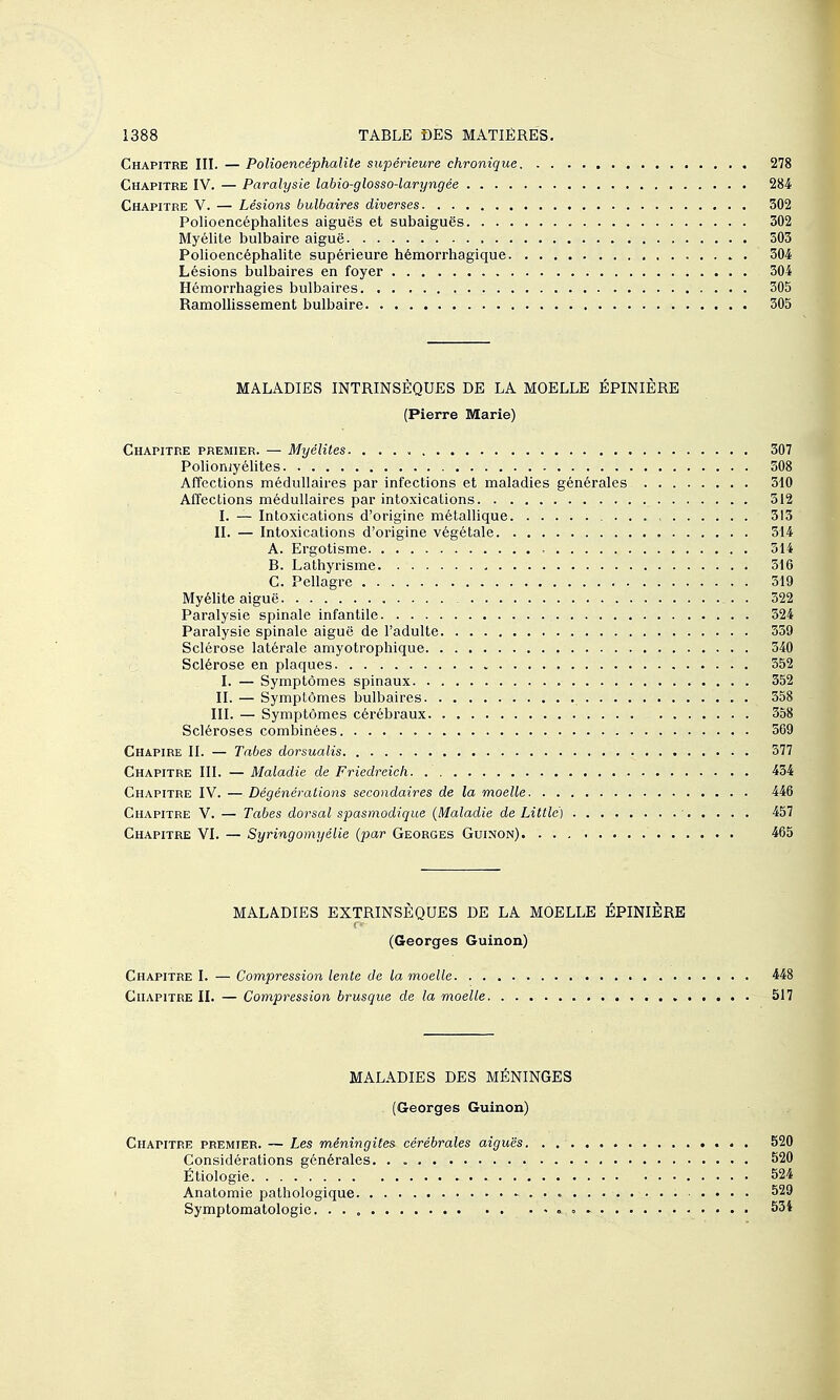 Chapitre III. — Polioencéphalite supérieure chronique 278 Chapitre IV. — Paralysie labio-glosso-laryngée 284 Chapitre V. — Lésions bulbaires diverses 302 Polioencéphalites aiguës et subaiguës 302 Myélite bulbaire aiguë 503 Polioencéphalite supérieure hémorrhagique 304 Lésions bulbaires en foyer 304 Hémorrhagies bulbaires 305 Ramollissement bulbaire 305 MALADIES INTRINSÈQUES DE LA MOELLE ÉPINIÈRE (Pierre Marie) Chapitre premier. — Myélites. . 307 Polioiiiy élites 308 Affections médullaires par infections et maladies générales 310 Affections médullaires par intoxications 512 I. — Intoxications d'origine métallique 513 II. — Intoxications d'origine végétale 514 A. Ergotisme 314 B. Lathyrisme 516 G. Pellagre 519 Myélite aiguë 322 Paralysie spinale infantile 324 Paralysie spinale aiguë de l'adulte 339 Sclérose latérale amyotrophique 340 Sclérose en plaques 552 I. — Symptômes spinaux 352 II. — Symptômes bulbaires 558 III. — Symptômes cérébraux 358 Scléroses combinées 369 Chapibe II. — Tabès dorsualis 577 Chapitre III. — Maladie de Friedreich 434 Chapitre IV. — Dégénérations secondaires de la moelle 446 Chapitre V. — Tabès dorsal spasmodique (Maladie de Little) 457 Chapitre VI. — Syringomyélie (par Georges Guinon) 465 MALADIES EXTRINSÈQUES DE LA MOELLE ÉPINIÈRE (Georges Guinon) Chapitre I. — Compression lente de la inoelle 448 Chapitre II. — Compression brusque de la moelle 517 MALADIES DES MÉNINGES (Georges Guinon) Chapitre premier. — Les méningites cérébrales aiguës 520 Considérations générales. . 520 Étiologie 524 Anatomie pathologique 529 Symptomatologie. 534