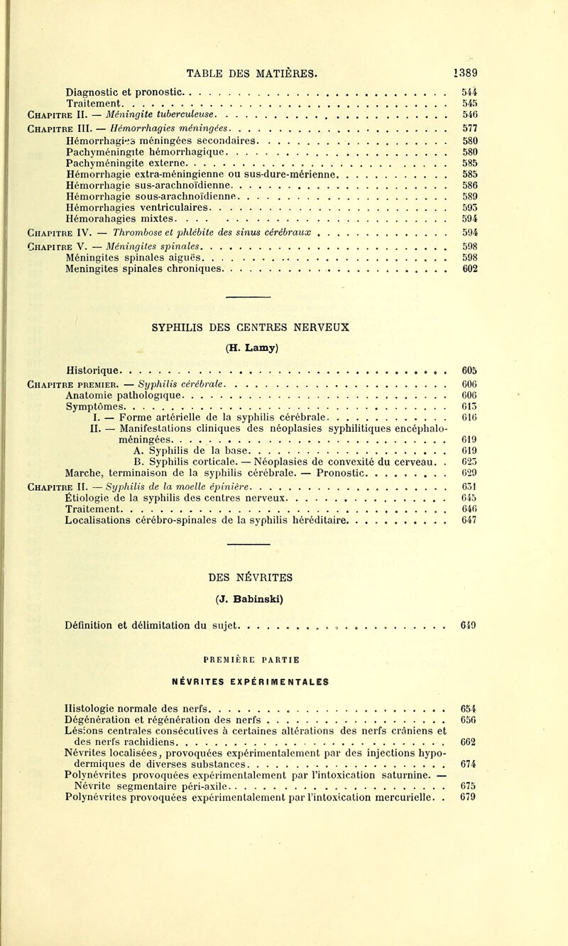 Diagnostic et pronostic 544 Traitement 545 Chapitre II. — Méningite tuberculeuse 546 Chapitre III. — Hémorrhagies méningées 577 Hémorrhagi-es méningées secondaires 580 Pachyméningite hémorrhagique 580 Pachyméningite externe 585 Hémorrliagie extra-méningienne ou sus-dure-mérienne 585 Hémorrliagie sus-arachnoïdienne 586 Hémorrhagie sous-araclinoïdienne 589 Hémorrhagies ventriculaires 595 Hémorahagies mixtes 594 Chapitre IV. — Thrombose et phlébite des sinus cérébraux 594 Chapitre V. — Méningites spinales 598 Méningites spinales aiguës 598 Méningites spinales chroniques 602 SYPHILIS DES CENTRES NERVEUX (H. Lamy) Historique 605 Chapitre premier. — Syphilis cérébrale 606 Anatomie pathologique 606 Symptômes 013 I. — Forme artérielle de la syphilis cérébrale G16 II. — Manifestations cliniques des néoplasies syphilitiques encéphalo- méningées 619 A. Syphilis de la base 619 B. Syphilis corticale. — Néoplasies de convexité du cerveau. . 623 Marche, terminaison de la syphilis cérébrale. — Pronostic 629 Chapitre II. —Syphilis de la moelle épinière 631 Étiologie de la syphilis des centres nerveux 645 Traitement 646 Localisations cérébro-spinales de la syphilis héréditaire 647 DES NÉVRITES (J. Babinski) Définition et délimitation du sujet , , 649 PREMIÈRE partie NÉVRITES EXPÉRIMENTALES Histologie normale des nerfs 654 Dégénération et régénération des nerfs 656 Lésions centrales consécutives à certaines altérations des nerfs crâniens et des nerfs rachidiens 662 Névrites localisées, provoquées expérimentalement par des injections hypo- dermiques de diverses substances. 674 Polynévrites provoquées expérimentalement par l'intoxication saturnine. — Névrite segmentaire péri-axile 675 Polynévrites provoquées expérimentalement par l'intoxication mercurielle. . 679