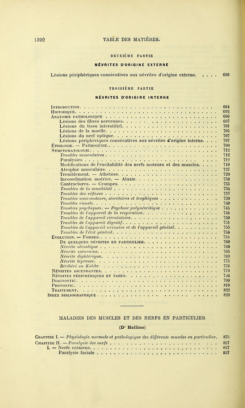 DEUXIÈME PARTIE NÉVRITES D'ORIGINE EXTERNE Lésions périphériques consécutives aux névrites d'origine externe. .... 680 TROISIÈME PARTIE NÉVRITES D'ORIGINE INTERNE Introduction 684 Historique 692 Anatomie pathologique 696 Lésions des fibres nerveuses 697 Lésions du tissu interstitiel 701 Lésions de la moelle 705 Lésions du nerf optique 707 Lésions périphériques consécutives aux névrites d'origine interne. ... 707 Étiologie. — Pathogénie 709 Symptomatologie 712 Troubles musculaires 712 Paralysies 712 Modifications de l'excitabilité des nerfs moteurs et des muscles 719 Atrophie musculaire 727 Tremblement. — Athétose 729 Incoordination motrice. — Ataxie 730 Contractures. — Crampes 753 Troubles de la sensibilité 734 Troubles des réflexes 737 Troubles vaso-moteurs, sécrétoires et trophiques 739 Troubles visuels 740 Troubles psychiques. — Psychose polynévritique 745 Troubles de l'appareil de la respiration 748 Troubles de l'appareil circulatoire • 750 Troubles de l'appareil digestif 751 Troubles de l'appareil urinaire et de l'appareil génital 753 Troubles de l'état général 754 Évolution. — Formes 755 De quelques névrites en particulier 760 Névrite alcoolique 760 Névrite saturnine 765 Névrite diphtérique 769 Névrite lépreuse 773 Béribéri ou Kakke- 778 NÉVRITES ascendantes . 779 névrites périphériques et tabes 7v)4 Diagnostic 799 Pronostic 819 Traitement 822 Index bibliographique 829 MALADIES DES MUSCLES ET DES NERFS EN PARTICULIER (D' Hallion) Chapitre I. — Physiologie normale et pathologique des différents muscles en particulier. 835 Chapitre II. — Paralysie des nerfs ... 857 L — Nerfs crâniens 857 Paralysie faciale 857