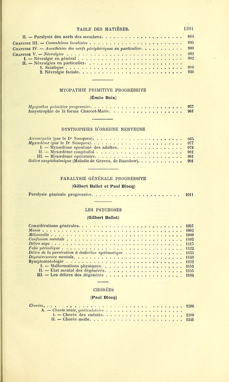 II. — Paralysie des nerfs des membres 88i Chapitre IIL — Convulsions localisées 895 Chapitre IV. — Anesthésies des nerfs périphériques en particulier 900 Chapitre y. —Névralgies 902 I. — Névralgie en général 902 II. — Névralgies en particulier 1. Sciatique 916 2. Névralgie faciale 920 MYOPATHIE PRIMITIVE PROGRESSIVE (Émile Boix) Myopatlue primitive progressive 937 Amyotrophie de la forme Charcot-Marie 961 DYSTROPHIES D'ORIGINE NERVEUSE Acromégalie (par le D'' Souques) 965 Myxœdème (par le D'' Souques) 977 I. — Myxœdème spontané des adultes 978 II. — Myxœdème congénital 981 III. — Myxœdème opératoire „ 981 Goître exophlhalmique (Maladie de Graves, de Basedow) 991 PARALYSIE GÉNÉRALE PROGRESSIVE (Gilbert Ballet et Paul Blocq) Paralysie générale progressive 1011 LES PSYCHOSES (Gilbert Ballet) Considérations générales , 1057 Manie 1062 Mélancolie 1080 Confusion mentale , 1102 Délire aigu 1113 Folie périodique 1122 Délire de la persécution à évolulion systématique 1155 Dégénérescence mentale 1149 Symptomatologie . 1152 I. — Malformations physiques , 1152 II. — État mental des dégénérés 1155 III. — Les délires des dégénérés 1194 CHORÉES (Paul Blocq) Choréesj, . . . 1206 A. — Chorée vraie, gesticulatoire I. — Chorée des enfants. 1208 11. — Chorée molle 1241