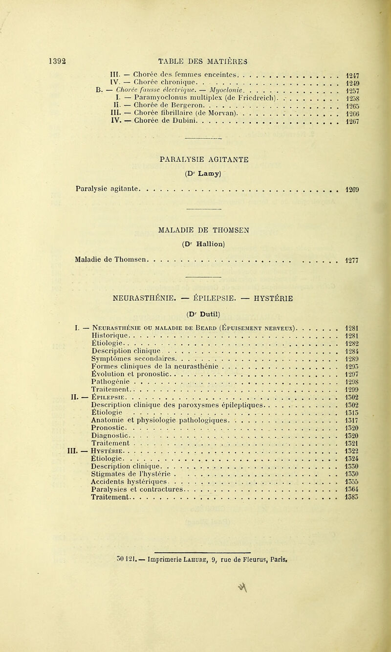 III. — Choréc des femmes enceintes 1247 IV. — Choréc chronique 1249 B. — Chorée fausse électrique. — Myoclonie 1257 I. — Paramyoclonus multiplex (de Fricdreich). 1258 II. — Chorée de Bergeron 1265 III. — Chorée fibrillairo (de Morvan) 1206 IV. — Chorée de Dubini 1267 PABALYSIE AGITANTE (D' Lamy) Paralysie agitante „ 1269 MALADIE DE THOMSEN (D' Hallion) Maladie de Thomson 1277 NEURASTHÉNIE. — ÉPILEPSIE. — HYSTÉRIE (D'- Dutil) I. — Neurasthénie ou maladie de Beard (Épuisement nerveux) 1281 Historique 1281 Étiologie 1282 Description clinique , 1284 Symptômes secondaires 1289 Formes cliniques de la neurasthénie 1295 Évolution et pronostic 1297 Pathogénie 1298 Traitement 1299 II. — Épilepsie 1502 Description clinique des paroxysmes épileptiques 1502 Étiologie 1315 Anatomie et physiologie pathologiques 1317 Pronostic 1320 Diagnostic 1520 Traitement 1521 III. — Hystérie 1522 Étiologie 1524 Description clinique 1550 Stigmates de l'hystérie 1550 Accidents hystériques 1555 Paralysies et contractures 1564 Traitement.. ISSS 50121.— Imprimerie Lahure, 9, rue de Fleums, Paris, •A