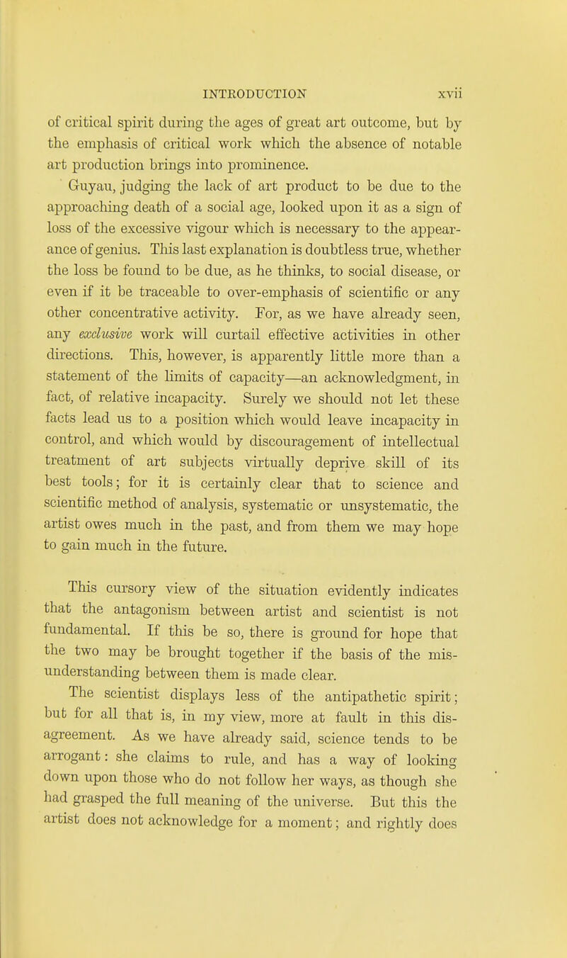 of critical spirit during the ages of great art outcome, but by the emphasis of critical work which the absence of notable art production brings into prominence. Guyau, judging the lack of art product to be due to the approaching death of a social age, looked upon it as a sign of loss of the excessive vigour which is necessary to the appear- ance of genius. This last explanation is doubtless true, whether the loss be found to be due, as he thinlvs, to social disease, or even if it be traceable to over-emphasis of scientific or any other concentrative activity. For, as we have already seen, any exclusive work will curtail effective activities in other directions. This, however, is apparently little more than a statement of the limits of capacity—an acknowledgment, in fact, of relative incapacity. Surely we should not let these facts lead us to a position which would leave incapacity in control, and which would by discouragement of intellectual treatment of art subjects virtually deprive skill of its best tools; for it is certainly clear that to science and scientific method of analysis, systematic or unsystematic, the artist owes much in the past, and from them we may hope to gain much in the future. This cursory view of the situation evidently indicates that the antagonism between artist and scientist is not fundamental. If this be so, there is ground for hope that the two may be brought together if the basis of the mis- understanding between them is made clear. The scientist displays less of the antipathetic spirit; but for all that is, in my view, more at fault in this dis- agreement. As we have already said, science tends to be arrogant: she claims to rule, and has a way of looking down upon those who do not follow her ways, as though she had grasped the full meaning of the universe. But this the artist does not acknowledge for a moment; and rightly does