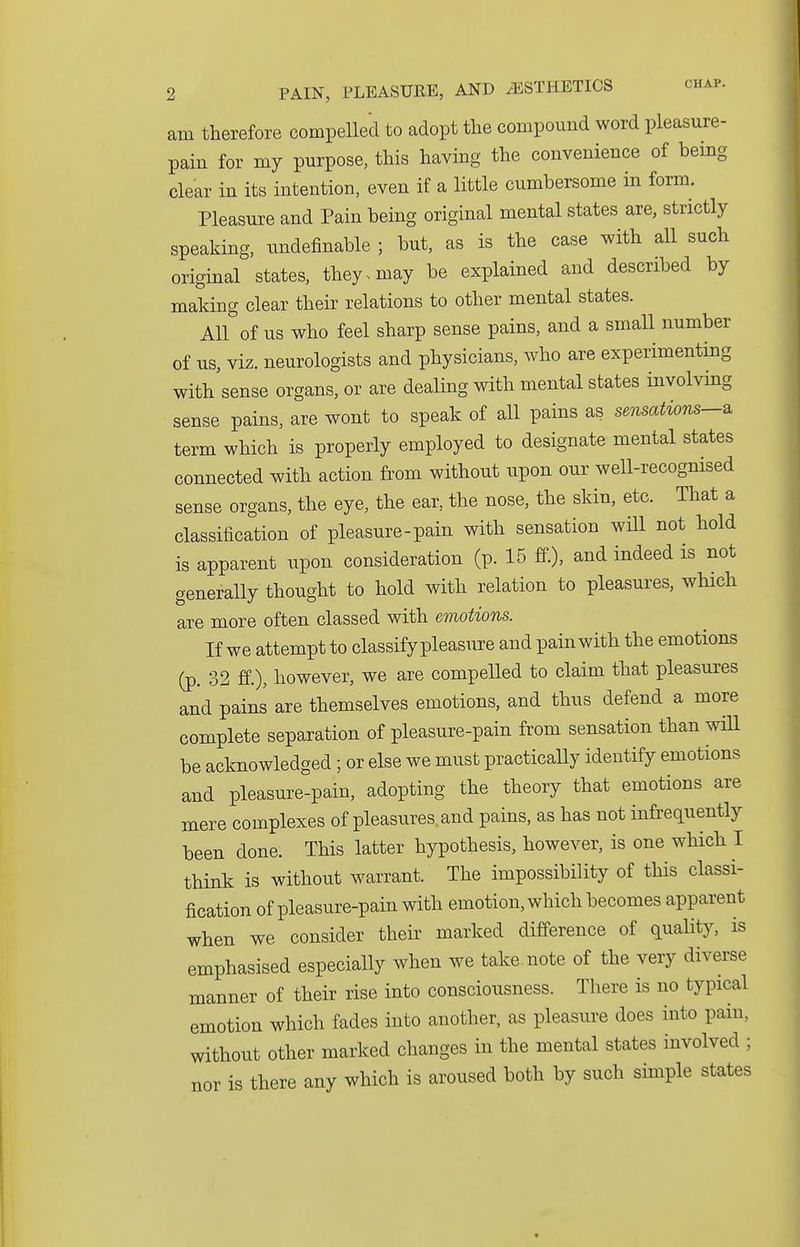am therefore compelled to adopt the compound word pleasure- pain for my purpose, this having the convenience of bemg clear in its intention, even if a little cumbersome in form. Pleasure and Pain being original mental states are, strictly speaking, undefinable ; but, as is the case with all such original states, they, may be explained and described by making clear their relations to other mental states. All of us who feel sharp sense pains, and a small number of us, viz. neurologists and physicians, who are experimenting with sense organs, or are dealing with mental states involving sense pains, are wont to speak of all pains as sensations-^ term which is properly employed to designate mental states connected with action from without upon our well-recognised sense organs, the eye, the ear, the nose, the skin, etc. That a classification of pleasure-pain with sensation will not hold is apparent upon consideration (p. 15 ff.), and indeed is not generally thought to hold with relation to pleasures, which are more often classed with emotions. If we attempt to classify pleasure and pain with the emotions (p. 32 ff.), however, we are compelled to claim that pleasures and pains are themselves emotions, and thus defend a more complete separation of pleasure-pain from sensation than will be acknowledged; or else we must practically identify emotions and pleasure-pain, adopting the theory that emotions are mere complexes of pleasures and pains, as has not infrequently been done. This latter hypothesis, however, is one which I think is without warrant. The impossibility of this classi- fication of pleasure-pain with emotion, which becomes apparent when we consider their marked difference of quality, is emphasised especially when we take, note of the very diverse manner of their rise into consciousness. There is no typical emotion which fades into another, as pleasure does into pain, without other marked changes in the mental states involved ; nor is there any which is aroused both by such simple states