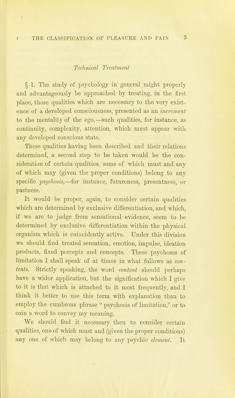 Technical Treatment § 1. The study of psychology in general might properly and advantageously be approached by treating, in the first place, those qualities which are necess'ary to the very exist- ence of a developed consciousness, presented as an increment to the mentality of the ego,—such qualities, for instance, as continuity, complexity, attention, which must appear with any developed conscious state. These qualities having been described and their relations determined, a second step to be taken would be the con- sideration of certain qualities, some of which must and any of which may (given the proper conditions) belong to any specific psyclwsis,—for instance, futureness, presentness, or pastness. It would be proper, again, to consider certain qualities which are determined by exclusive differentiation, and which, if we are to judge from sensational evidence, seem to be determined by exclusive differentiation within the physical organism which is coincidently active. Under this division we should find treated sensation, emotion, impulse, ideation products, fixed percepts and concepts. These psychoses of limitation I shall speak of at times in what follows as con- tents. Strictly speaking, the word content should perhaps have a wider application, but the signification which I give to it is that which is attached to it most frequently, and I think it better to use this term with explanation than to employ the cumbrous phrase  psychosis of limitation, or to coin a word to convey my meaning. We should find it necessary then to consider certain qualities, one of which must and (given the proper conditions) any one of which may belong to any psychic element. It