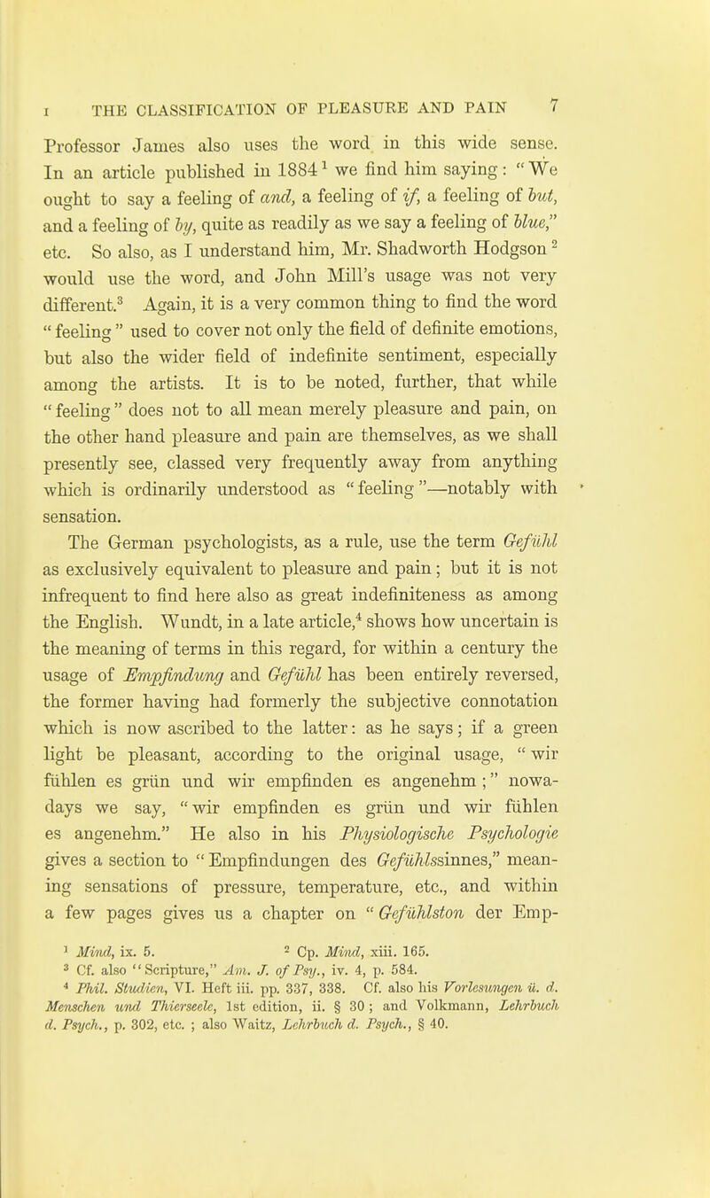 Professor James also uses the word in this wide sense. In an article published in 1884 ^ we find him saying:  We ought to say a feeling of and, a feeling of if, a feeling of hut, and a feeling of hj, quite as readily as we say a feeling of blue, etc. So also, as I understand him, Mr. Shadworth Hodgson ^ would use the word, and John Mill's usage was not very different.^ Again, it is a very common thing to find the word  feeling  used to cover not only the field of definite emotions, but also the wider field of indefinite sentiment, especially among the artists. It is to be noted, further, that while  feeling  does not to aU mean merely pleasure and pain, on the other hand pleasure and pain are themselves, as we shall presently see, classed very frequently away from anything which is ordinarily understood as  feeling —notably with sensation. The German psychologists, as a rule, use the term Gefiihl as exclusively equivalent to pleasure and pain; but it is not infrequent to find here also as great indefiniteness as among the English. Wundt, in a late article,* shows how uncertain is the meaning of terms in this regard, for within a century the usage of Empfinclung and GefvJil has been entirely reversed, the former having had formerly the subjective connotation which is now ascribed to the latter: as he says; if a green light be pleasant, according to the original usage,  wir fuhlen es griin und wir empfinden es angenehm; nowa- days we say, wir empfinden es griin und wir fuhlen es angenehm. He also in his Physiologische Psyclwlogie gives a section to  Empfindungen des Gefithlssinnes, mean- ing sensations of pressure, temperature, etc., and within a few pages gives us a chapter on  Gefuhlston der Emp- ' Mind, ix. 5. ^ Qp_ Mind, xiii. 165. 3 Of. also Scripture, ybn. J. of Psy., iv. 4, p. 584. * Phil. Studien, VI. Heft iii. pp. 337, 338. Of. also his Vorlesungcn u. d. Menschen und Thierseelc, 1st edition, ii. § 30 ; and Volkmann, Lehrhuch d. Psych., p. 302, etc. ; also Waitz, Lehrluch d. Psych., § 40.