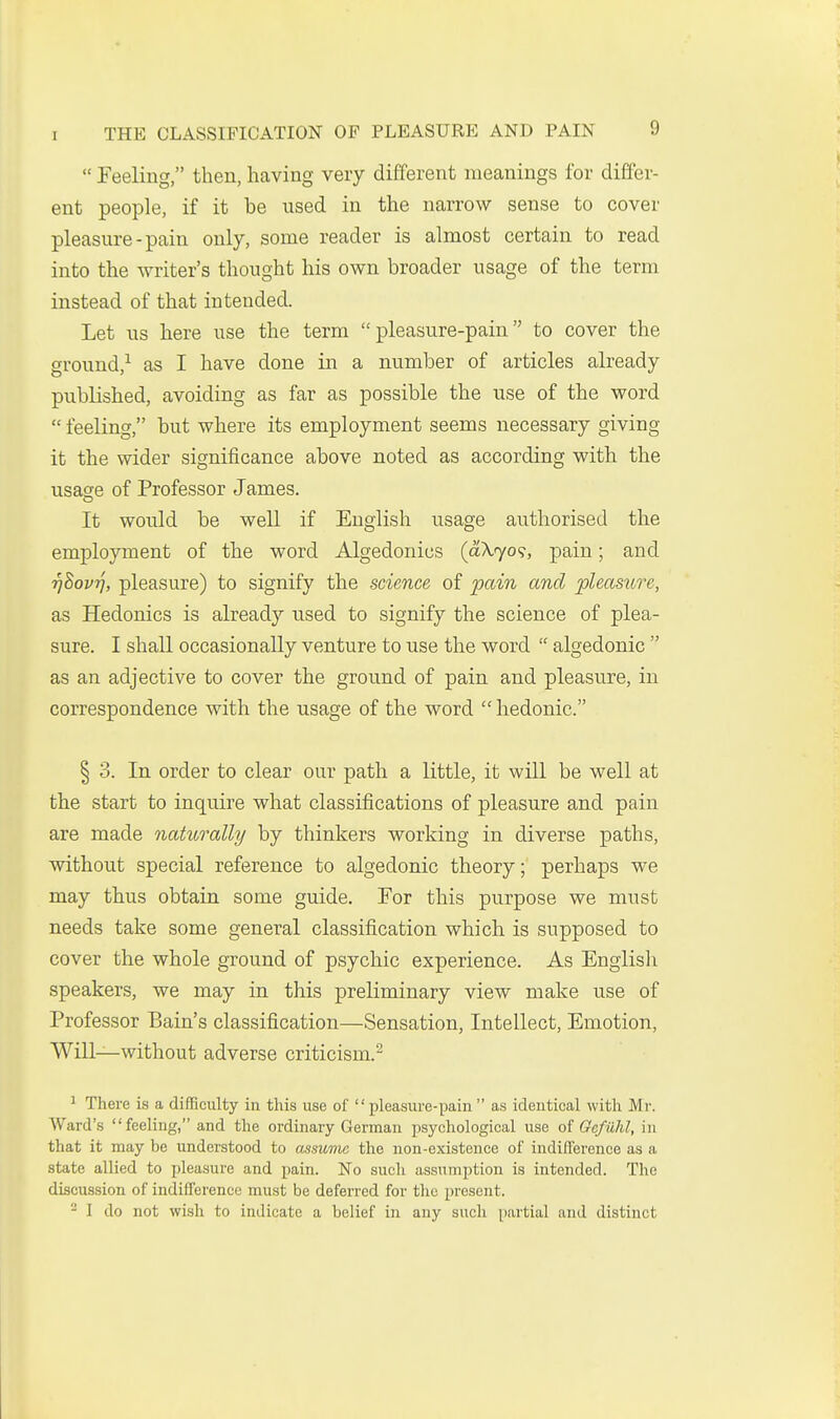  Feeling, then, having veiy different meanings for differ- ent people, if it be used in the narrow sense to cover pleasure-pain only, some reader is almost certain to read into the writer's thought his own broader usage of the term instead of that intended. Let us here use the term pleasure-pain to cover the ground,^ as I have done in a number of articles already published, avoiding as far as possible the use of the word  feeling, but where its employment seems necessary giving it the wider significance above noted as according with the usase of Professor James. It would be well if English usage authorised the employment of the word Algedonics (aA.70?, pain; and rjSovt], pleasure) to signify the science of pain and pleasure, as Hedonics is already used to signify the science of plea- sure. I shall occasionally venture to use the word  algedonic  as an adjective to cover the ground of pain and pleasure, in correspondence with the usage of the word  hedonic. § 3. In order to clear our path a little, it will be well at the start to inquire what classifications of pleasure and pain are made naturally by thinkers working in diverse paths, without special reference to algedonic theory; perhaps we may thus obtain some guide. For this purpose we must needs take some general classification which is supposed to cover the whole ground of psychic experience. As Englisli speakers, we may in this preliminary view make use of Professor Bain's classification—Sensation, Intellect, Emotion, Will—without adverse criticism.- 1 There is a difficulty in this use of  pleasure-pain  as identical with Mr. Ward's feeling, and the ordinary German ijsychological use oi Gcfuhl, in that it may be understood to assume the non-existence of indifference as a state allied to pleasure and pain. No such assumption is intended. The discussion of indifference must be deferred for the present. - I do not wish to indicate a belief in any such partial and distinct