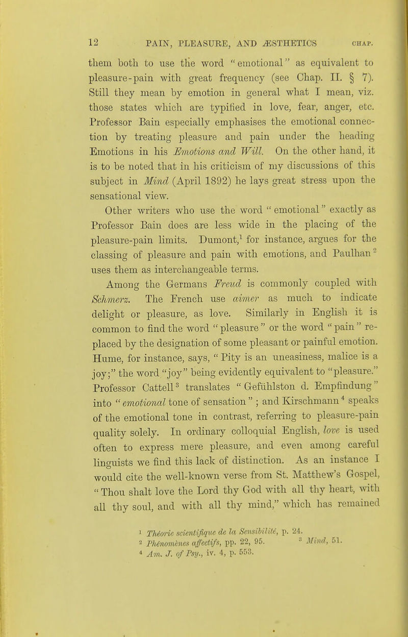 tliem both to use tlie word emotional as equivalent to pleasure-pain with great frequency (see Chap. II. § 7). Still they mean by emotion in general what I mean, viz. those states which are typified in love, fear, anger, etc. Professor Bain especially emphasises the emotional connec- tion by treating pleasure and pain under the heading Emotions in his Emotions and Will. On the other hand, it is to be noted that in his criticism of my discussions of this subject in Mind (April 1892) he lays great stress upon the sensational view. Other writers who use the word  emotional exactly as Professor Bain does are less wide in the placing of the pleasure-pain limits. Dumont,^ for instance, argues for the classing of pleasure and pain with emotions, and Paulhan - uses them as interchangeable terms. Among the Germans Freud is commonly coupled with Schmerz. The French use aimer as much to indicate delight or pleasure, as love. Similarly in English it is common to find the word  pleasure  or the word  pain  re- placed by the designation of some pleasant or painful emotion. Hume, for instance, says,  Pity is an uneasiness, malice is a joy; the word joy being evidently equivalent to pleasure. Professor CattelP translates  G-efiihlston d. Empfindung into  emotional tone of sensation  ; and Kirschmann ^ speaks of the emotional tone in contrast, referring to pleasure-pain quality solely. In ordinary colloquial English, love is used often to express mere pleasure, and even among careful linguists we find this lack of distinction. As an instance I would cite the well-known verse from St. Matthew's Gospel,  Thou shalt love the Lord thy God with all thy heart, with aU thy soul, and with all thy mind, which has remained 1 TMorie scientifiqw de la SensibiUte, p. 24. 2 PMnomhies affectifs, pp. 22, 95. » Mind, 51. * Am. J. ofPsy., iv. 4, p. 553.