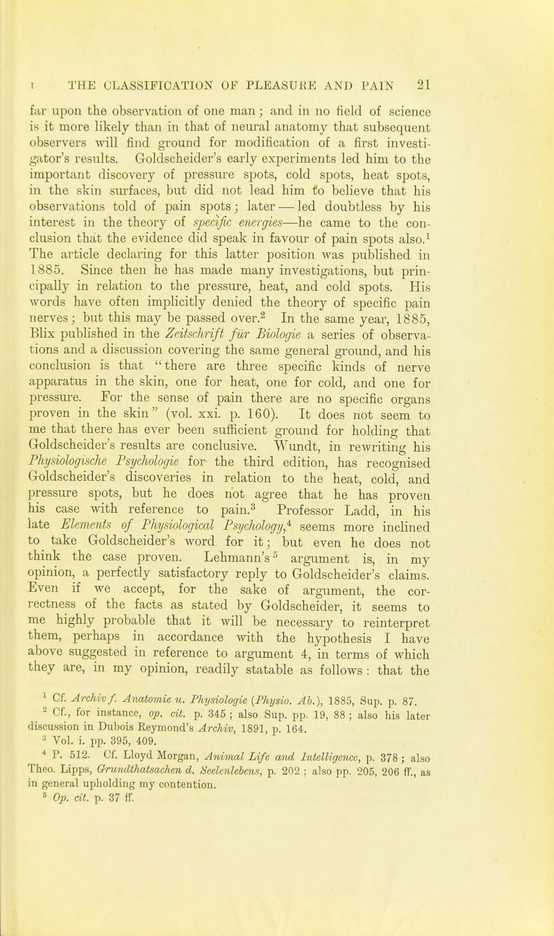 far upon the observation of one man; and in no field of science is it more likely than in that of neural anatomy that subsequent observers mil find ground for modification of a first investi- gator's results. Goldscheider's early experiments led him to the important discovery of pressure spots, cold spots, heat spots, in the skin sui'faces, but did not lead him to believe that his obsei-vations told of pain spots; later — led doubtless by his interest in the theory of specific energies—he came to the con- clusion that the evidence did sjDeak in favour of pain spots also.-^ The article declaring for this latter position Avas published in 1885. Since then he has made many investigations, but prin- cipally in relation to the pressure, heat, and cold spots. His Avords have often implicitly denied the theory of specific pain nerves; but this may be passed over.^ In the same year, 1885, Blix published in the Zeitschrift fur Biolocjie a series of observa- tions and a discussion covering the same general ground, and his conclusion is that there are three specific kinds of nerve apparatus in the skin, one for heat, one for cold, and one for pressure. For the sense of pain there are no specific organs proven in the skin (vol. xxi. p. 160). It does not seem to me that there has ever been sufficient ground for holding that Goldscheider's results are conclusive. Wundt, in rewriting his Physiologische Psychologie for the third edition, has recognised Goldscheider's discoveries in relation to the heat, cold, and pressure spots, but he does not agree that he has proven his case with reference to pain.^ Professor Ladd, in his late Elements of Physiological Psychology,'^ seems more inclined to take Goldscheider's word for it; but even he does not think the case proven. Lehmann's^ argument is, in my opinion, a perfectly satisfactory reply to Goldscheider's claims. Even if we accept, for the sake of argument, the cor- rectness of the facts as stated by Goldscheider, it seems to me highly probable that it will be necessary to reinterpret them, perhaps in accordance with the hypothesis I have above suggested in reference to argument 4, in terms of which they are, in my opinion, readily statable as follows : that the 1 Cf. Archivf. Anatomic u. Physiologie {Physio. Ab.), 1885, Sup. p. 87. - Cf., for instance, op. cit. p. 345 ; also Sup. pp. 19, 88 ; also his later discussion in Dubois Reymond's Archiv, 1891, p. 164. Vol. i. pp. 395, 409. •* P. 512. Cf. Lloyd Morgan, Animal Life and Intelligence, p. 378; also Theo. Lipps, GfrmuUhatsachen d. Seelenlebens, p. 202 ; also pp. 205, 206 ff., as in general upliolding my contention. s Op. dt. p. 37 fr.