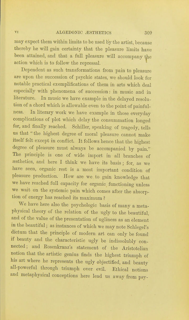 may expect them within limits to be used by the artist, because thereby he will gain certainty that the pleasure limits have been attained, and that a full pleasure will accompany the action which is to follow the repressal. Dependent as such transformations from pain to pleasure are upon the succession of psychic states, we should look for notable practical exemplifications of them in arts which deal especially with phenomena of succession: in music and in literature. In music we have example in the delayed resolu- tion of a chord which is allowable even to the point of painful- ness. In literary work we have example in those everyday complications of plot which delay the consummation longed for, and finally reached. Schiller, spealdng of tragedy, tells us that  the highest degree of moral pleasure cannot make itself felt except in conflict. It follows hence that the highest degree of pleasure must always be accompanied by pain. The principle is one of wide import in all branches of sesthetics, and here I think we have its basis ; for, as we have seen, organic rest is a most important condition of pleasure production. How are we , to gain knowledge that we have reached full capacity for organic functioning unless we wait on the systemic pain which comes after the absorp- tion of energy has reached its maximum ? We have here also the psychologic basis of many a meta- physical theory of the relation of the ugly to the beautiful, and of the value of the presentation of ugliness as an element m the beautiful; as instances of which we may note Schlegel's dictum that the principle of modern art can only be found if beauty and the characteristic ugly be indissolubly con- nected; and Eosenkranz's statement of the Aristotelian notion that the artistic genius finds the highest triumph of his art where he represents the ugly objectified, and beauty all-powerful through triumph over evil. Ethical notions and metaphysical conceptions here lead us away from psy-