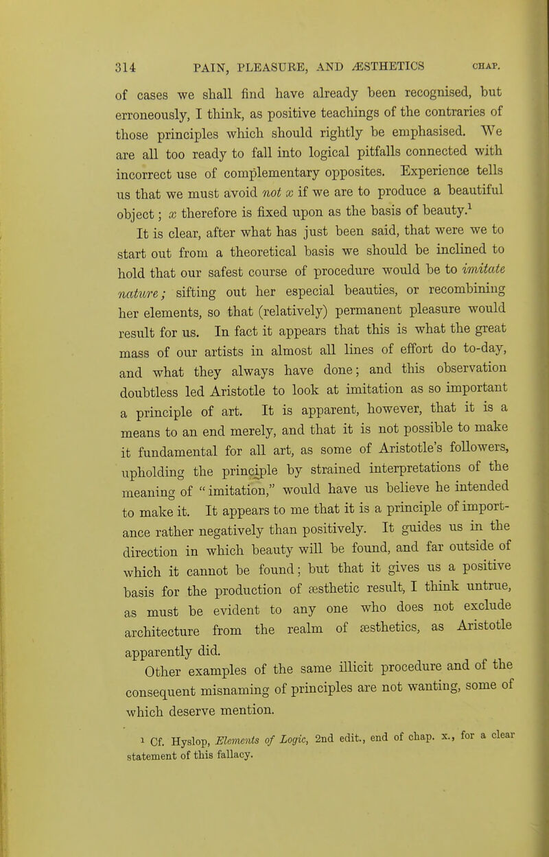 of cases we shall find have already been recognised, but erroneously, I think, as positive teachings of the contraries of those principles which should rightly be emphasised. We are all too ready to fall into logical pitfalls connected with incorrect use of complementary opposites. Experience tells us that we must avoid not x if we are to produce a beautiful object; x therefore is fixed upon as the basis of beauty.^ It is clear, after what has just been said, that were we to start out from a theoretical basis we should be inclined to hold that our safest course of procedure would be to imitate nature; sifting out her especial beauties, or recombiniug her elements, so that (relatively) permanent pleasure would result for us. In fact it appears that this is what the great mass of our artists in almost all lines of effort do to-day, and what they always have done; and this observation doubtless led Aristotle to look at imitation as so important a principle of art. It is apparent, however, that it is a means to an end merely, and that it is not possible to make it fundamental for all art, as some of Aristotle's followers, upholding the principle by strained interpretations of the meaning of  imitation, would have us believe he intended to make it. It appears to me that it is a principle of import- ance rather negatively than positively. It guides us in the direction in which beauty will be found, and far outside of which it cannot be found; but that it gives us a positive basis for the production of £esthetic result, I think untrue, as must be evident to any one who does not exclude architecture from the realm of esthetics, as Aristotle apparently did. Other examples of the same illicit procedure and of the consequent misnaming of principles are not wanting, some of which deserve mention. 1 Cf. Hyslop, Elements of Logic, 2nd edit., end of chap, x., for a clear statement of this fallacy.