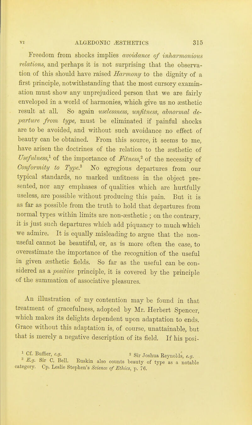 Freedom from shocks implies avoidance of inharmonious relations, and perhaps it is not surprising that the observa- tion of this should have raised Harmony to the dignity of a first principle, notwithstanding that the most cursory examin- ation must show any unprejudiced person that we are fairly enveloped in a world of harmonies, which give us no sesthetic result at all. So again uselessness, unfitness, abnormal de- parture from type, must be eliminated if painful shocks are to be avoided, and without such avoidance no effect of beauty can be obtained. From this source, it seems to me, have arisen the doctrines of the relation to the £esthetic of Usefidness} of the importance of Fitness^ of the necessity of Conformity to Type? No egregious departures from our typical standards, no marked unfitness in the object pre- sented, nor any emphases of qualities which are hurtfully useless, are possible without producing this pain. But it is as far as possible from the truth to hold that departures from normal types within limits are non-sesthetic ; on the contrary, it is just such departures which add piquancy to much which we admire. It is equally misleading to argue tliat the non- useful cannot be beautiful, or, as is more often the case, to overestimate the importance of the recognition of the useful in given jesthetic fields. So far as the useful can be con- sidered as a positive principle, it is covered by the principle of the summation of associative pleasures. An illustration of my contention may be found in that treatment of gracefulness, adopted by Mr. Herbert Spencer, which makes its delights dependent upon adaptation to ends. Grace without this adaptation is, of course, unattainable, but that is merely a negative description of its field. If his posi- 3 Cf. Buffier, e.g. 2 gij, j^shua Reynolds, e.g. E.g. Sir C. Bell. Euskin also counts beauty of type as a notable category. Cp. Leslie Stephen's Science of Ethics, p. 76.