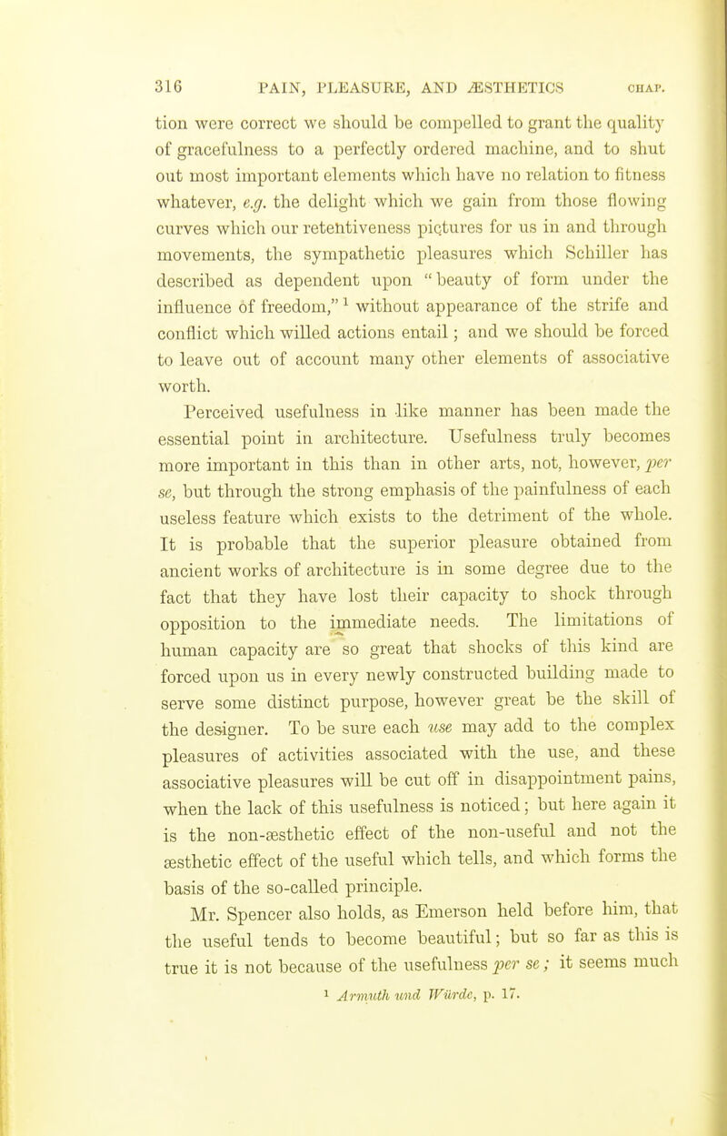 tion were correct we should be compelled to grant the quality of gracefulness to a perfectly ordered machine, and to shut out most important elements which have no relation to fitness whatever, e.g. the delight which we gain from those flowing curves which our retelitiveness pictures for us in and through movements, the sympathetic pleasures which Schiller has described as dependent upon beauty of form under the influence of freedom, ^ without appearance of the strife and conflict which willed actions entail; and we should be forced to leave out of account many other elements of associative worth. Perceived usefulness in like manner has been made the essential point in architecture. Usefulness truly becomes more important in this than in other arts, not, however, iier se, but through the strong emphasis of the painfulness of each useless feature which exists to the detriment of the whole. It is probable that the superior pleasure obtained from ancient works of architecture is in some degree due to the fact that they have lost their capacity to shock through opposition to the immediate needs. The limitations of human capacity are so great that shocks of this kind are forced upon us in every newly constructed building made to serve some distinct purpose, however great be the skill of the designer. To be sure each ^lse may add to the complex pleasures of activities associated with the use, and these associative pleasures will be cut off in disappointment pains, when the lack of this usefulness is noticed; but here again it is the non-ffisthetic effect of the non-useful and not the esthetic effect of the useful which tells, and which forms the basis of the so-called principle. Mr. Spencer also holds, as Emerson held before him, that the useful tends to become beautiful; but so far as this is true it is not because of the usefulness^er se; it seems much 1 Armuth und TViirdc, p. 17.