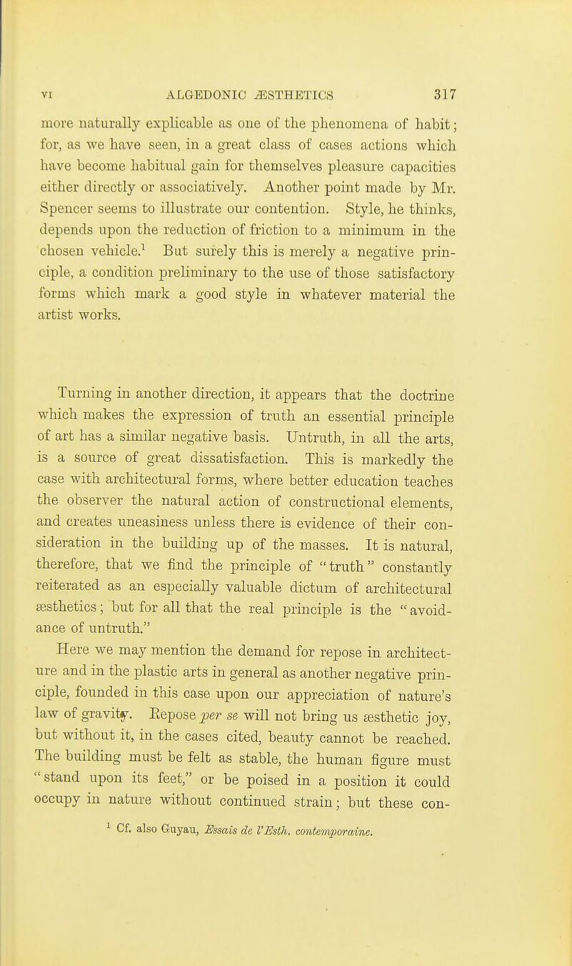 more naturally explicable as one of the phenomena of habit; for, as we have seen, in a great class of cases actions which have become habitual gain for themselves pleasure capacities either directly or associatively. Another point made by Mr. Spencer seems to illustrate our contention. Style, he thinks, depends upon the reduction of friction to a minimum in the chosen vehicle.^ But surely this is merely a negative prin- ciple, a condition preliminary to the use of those satisfactory forms which mark a good style in whatever material the artist works. Turning in another direction, it appears that the doctrine which makes the expression of truth an essential principle of art has a similar negative basis. Untruth, in all the arts, is a source of great dissatisfaction. This is markedly the case with architectural forms, where better education teaches the observer the natural action of constructional elements, and creates uneasiness unless there is evidence of their con- sideration in the building up of the masses. It is natural, therefore, that we find the principle of truth constantly reiterated as an especially valuable dictum of architectural aesthetics; but for all that the real principle is the  avoid- ance of untruth. Here we may mention the demand for repose in architect- ure and in the plastic arts in general as another negative prin- ciple, founded in this case upon our appreciation of nature's law of gravitj^. Eepose jper se will not bring us esthetic joy, but without it, in the cases cited, beauty cannot be reached. The building must be felt as stable, the human figure must stand upon its feet, or be poised in a position it could occupy in nature without continued strain; but these con- ^ Cf. also Guyau, Essais de VEsth. contemporaine.