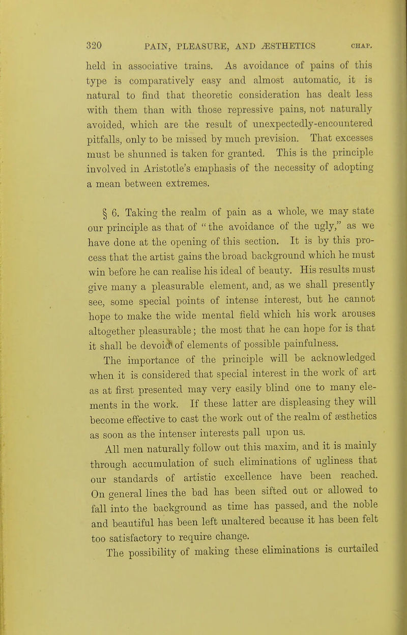 held in associative trains. As avoidance of pains of this type is comparatively easy and almost automatic, it is natural to find that theoretic consideration has dealt less with them than with those repressive pains, not naturally avoided, which are tlie result of unexpectedly-encountered pitfalls, only to be missed by much prevision. That excesses must be shunned is taken for granted. This is the principle involved in Aristotle's emphasis of the necessity of adopting a mean between extremes. § 6. Taking the realm of pain as a whole, we may state our principle as that of  the avoidance of the ugly, as we have done at the opening of this section. It is by this pro- cess that the artist gains the broad background which he must win before he can realise his ideal of beauty. His results must give many a pleasurable element, and, as we shall presently see, some special points of intense interest, but he cannot hope to make the wide mental field which his work arouses altogether pleasurable; the most that he can hope for is that it shall be devoid* of elements of possible painfulness. The importance of the principle will be acknowledged when it is considered that special interest in the work of art as at first presented may very easily blind one to many ele- ments in the work. If these latter are displeasing they will become effective to cast the work out of the realm of aesthetics as soon as the intenser interests pall upon us. All men naturally foUow out this maxim, and it is mainly through accumulation of such eliminations of ugliness that our standards of artistic excellence have been reached. On general lines the bad has been sifted out or allowed to fall into the background as time has passed, and the noble and beautiful has been left unaltered because it has been felt too satisfactory to require change. The possibility of making these eliminations is curtailed