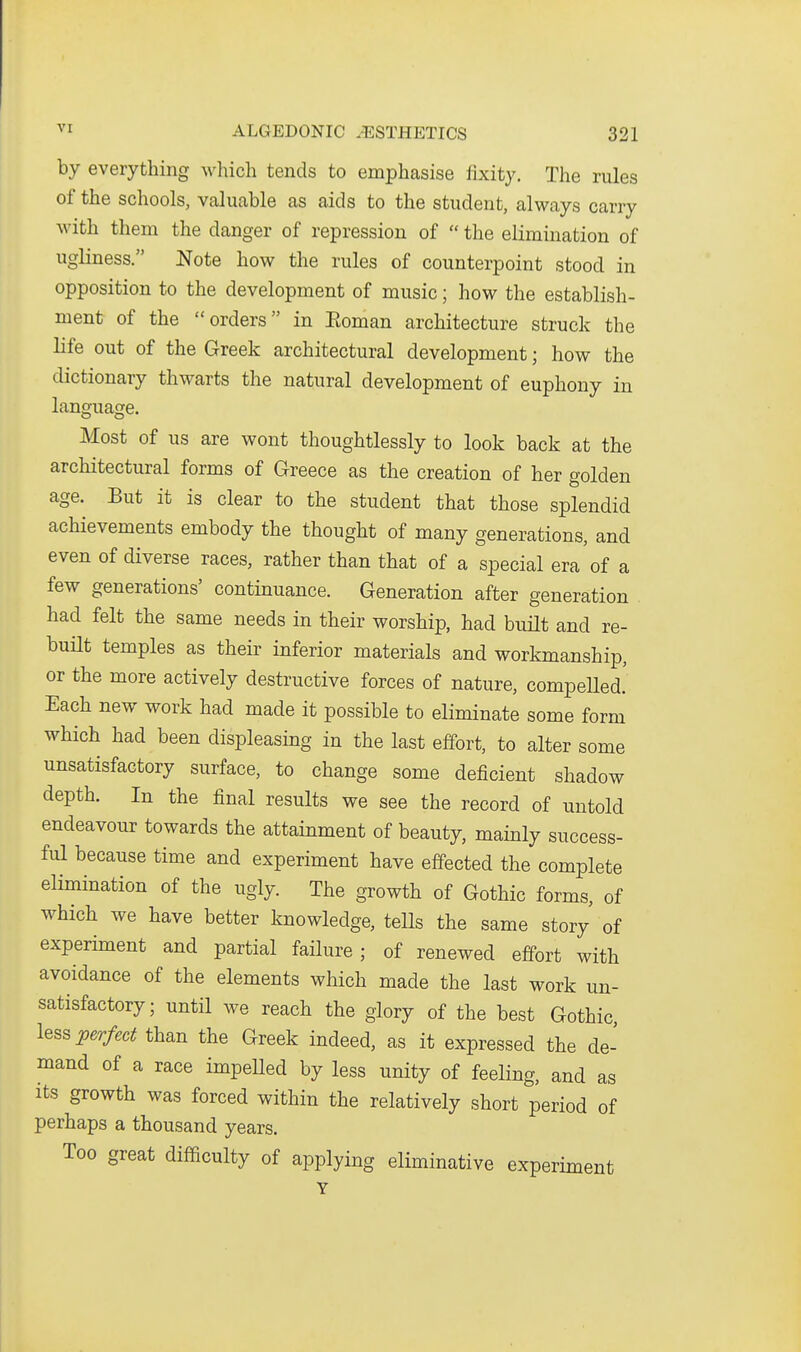 by everything which tends to emphasise fixity. The rules of the schools, valuable as aids to the student, always carry with them the danger of repression of  the elimination of ugliness. Note how the rules of counterpoint stood in opposition to the development of music; how the establish- ment of the orders in Eoman architecture struck the life out of the Greek architectural development; how the dictionary thwarts the natural development of euphony in language. Most of us are wont thoughtlessly to look back at the architectural forms of Greece as the creation of her golden age. But it is clear to the student that those splendid achievements embody the thought of many generations, and even of diverse races, rather than that of a special era of a few generations' continuance. Generation after generation had felt the same needs in their worship, had built and re- buHt temples as their inferior materials and workmanship, or the more actively destructive forces of nature, compeUed! Each new work had made it possible to eliminate some form which had been displeasing in the last effort, to alter some unsatisfactory surface, to change some deficient shadow depth. In the final results we see the record of untold endeavour towards the attainment of beauty, mainly success- ful because time and experiment have effected the complete elimination of the ugly. The growth of Gothic forms, of which we have better knowledge, tells the same story of experiment and partial failure ; of renewed effort with avoidance of the elements which made the last work un- satisfactory; until we reach the glory of the best Gothic, less :perfect than the Greek indeed, as it expressed the de- mand of a race impeUed by less unity of feeling, and as Its growth was forced within the relatively short period of perhaps a thousand years. Too great difficulty of applying eliminative experiment