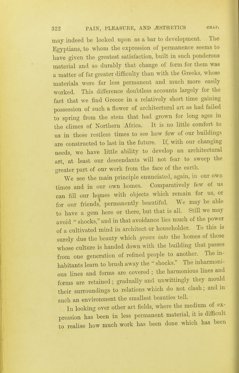 may indeed be looked upon as a bar to development. The Egyptians, to whom the expression of permanence seems to have given the greatest satisfaction, built in such ponderous material and so durably that change of form for them was a matter of far greater difficulty than with the Greeks, whose materials were far less permanent and much more easily worked. This difference doubtless accounts largely for the fact that we find Greece in a relatively short time gahiing possession of such a flower of architectural art as had failed to spring from the stem that had grown for long ages in the climes of Northern Africa. It is no little comfort to us in these restless times to see bow few of our buildings are constructed to last in the future. If, with our changing needs, we have little ability to develop an architectural art, at least our descendants will not fear to sweep the greater part of our work from the face of the earth. We see the main principle enunciated, again, in our own times and in our own homes. Comparatively few of us can fill our homes with objects which remain for us, or for our friends, permanently beautiful. We may be able to have a gem here or there, but that is all. StiU we may avoid  shocks, and in that avoidance lies much of the power of a cultivated mind in architect or householder. To this is surely due the beauty which grows into the homes of those whose culture is banded down with the building that passes from one generation of refined people to another. The in- habitants learn to brush away the  shocks. The inharmoni- ous lines and forms are covered ; the harmonious lines and forms are retained; gradually and unwittingly they mould their surroundings to relations which do not clash; and m such an environment the smallest beauties tell. In looldng over other art fields, where the medium of ex- pression has°been in less permanent material, it is difficult to realise how much work has been done which has been
