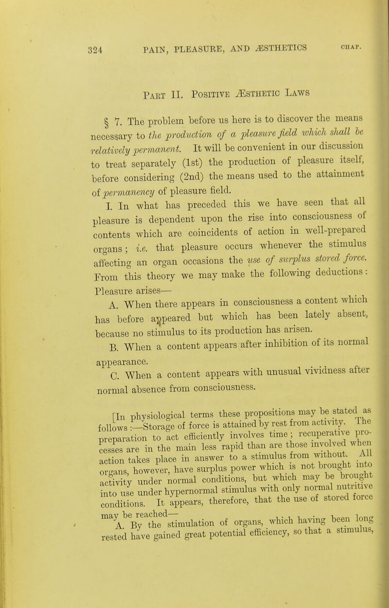 Part II. Positive Esthetic Laws § 1. The problem before us here is to discover the means necessary to the production of a pleasure field whkh shall he relatively permanent. It will be convenient in our discussion to treat separately (1st) the production of pleasure itself, before considering (2nd) the means used to the attainment of permanency of pleasure field. I In what has preceded this we have seen that all pleasure is dependent upon the rise into consciousness of contents which are coincidents of action in well-prepared organs; i.e. that pleasure occurs whenever the stimulus affecting an organ occasions the use of surplus stored force. From this theory we may make the following deductions: Pleasure arises— A. When there appears in consciousness a content which has before a]§peared but which has been lately absent, because no stimulus to its production has arisen. B. When a content appears after inhibition of its normal appearance. C. When a content appears with unusual vividness after normal absence from consciousness. [In physiological terms these propositions may be stated as follows .—Storage of force is attained by rest from actmty. i he preparation to act efficiently involves time; recuperative pro- Ss are in the main less rapid than are those involved wlien action takes place in answer to a stimulus rom without All organs, however, have surplus power which is not brought into activity under normal conditions, but which may be brought in o use under hypernormal stimulus with only normal nutntive conditions. It Appears, therefore, that the use of stored force 'i'y;he'stimulation of organs, which having been long rested have gained great potential efficiency, so that a stimulus.