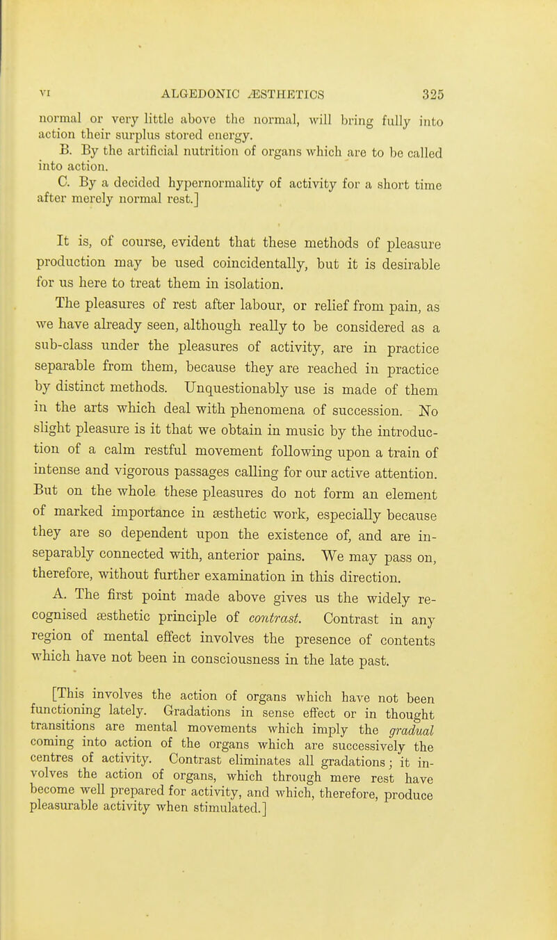 normal or very little above the normal, will bring fully into action their svirplus stored energy. B. By the artificial nutrition of organs which are to be called into action. C. By a decided hypernormality of activity for a short time after merely normal rest.] It is, of course, evident that these methods of pleasure production may be used coincidentally, but it is desirable for us here to treat them in isolation. The pleasures of rest after labour, or relief from pain, as we have already seen, although really to be considered as a sub-class under the pleasures of activity, are in practice separable from them, because they are reached in practice by distinct methods. Unquestionably use is made of them in the arts which deal with phenomena of succession. No slight pleasure is it that we obtain in music by the introduc- tion of a calm restful movement following upon a train of intense and vigorous passages calling for our active attention. But on the whole these pleasures do not form an element of marked importance in aesthetic work, especially because they are so dependent upon the existence of, and are in- separably connected with, anterior pains. We may pass on, therefore, without further examination in this direction. A. The first point made above gives us the widely re- cognised sesthetic principle of contrast. Contrast in any region of mental effect involves the presence of contents which have not been in consciousness in the late past. [This involves the action of organs which have not been functioning lately. Gradations in sense effect or in thought transitions are mental movements which imply the gradual coming into action of the organs which are successively the centres of activity. Contrast eliminates all gradations; it in- volves the action of organs, which through mere rest have become well prepared for activity, and which, therefore, produce pleasurable activity when stimulated.]