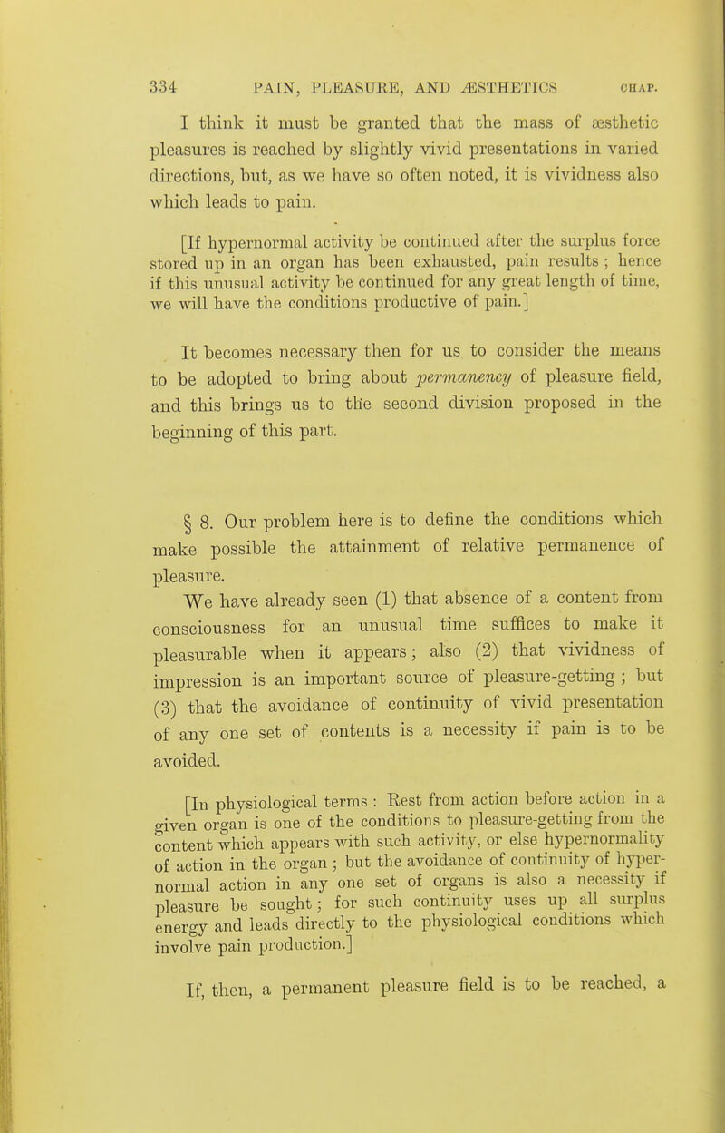 I think it must be granted that the mass of aisthetic pleasures is reached by slightly vivid presentations in varied directions, but, as we have so often noted, it is vividness also which leads to pain, [If hypernormal activity be continued after the surplus force stored up in an organ has been exhausted, pain results ; hence if this unusual activity be continued for any great length of time, we will have the conditions productive of pain.] It becomes necessary then for us to consider the means to be adopted to bring about permanency of pleasure field, and this brings us to the second division proposed in the beginning of this part. I 8. Our problem here is to define the conditions which make possible the attainment of relative permanence of pleasure. We have already seen (1) that absence of a content from consciousness for an unusual time suffices to make it pleasurable when it appears; also (2) that vividness of impression is an important source of pleasure-getting ; but (3) that the avoidance of continuity of vivid presentation of any one set of contents is a necessity if pain is to be avoided. [In physiological terms : Rest from action before action in a given organ is one of the conditions to pleasm^e-getting from the content which appears with such activity, or else hypernormality of action in the organ ; but the avoidance of continuity of hyper- normal action in any one set of organs is also a necessity if pleasure be sought; for such continuity uses up all surplus energy and leads directly to the physiological conditions which involve pain production.] If, then, a permanent pleasure field is to be reached, a