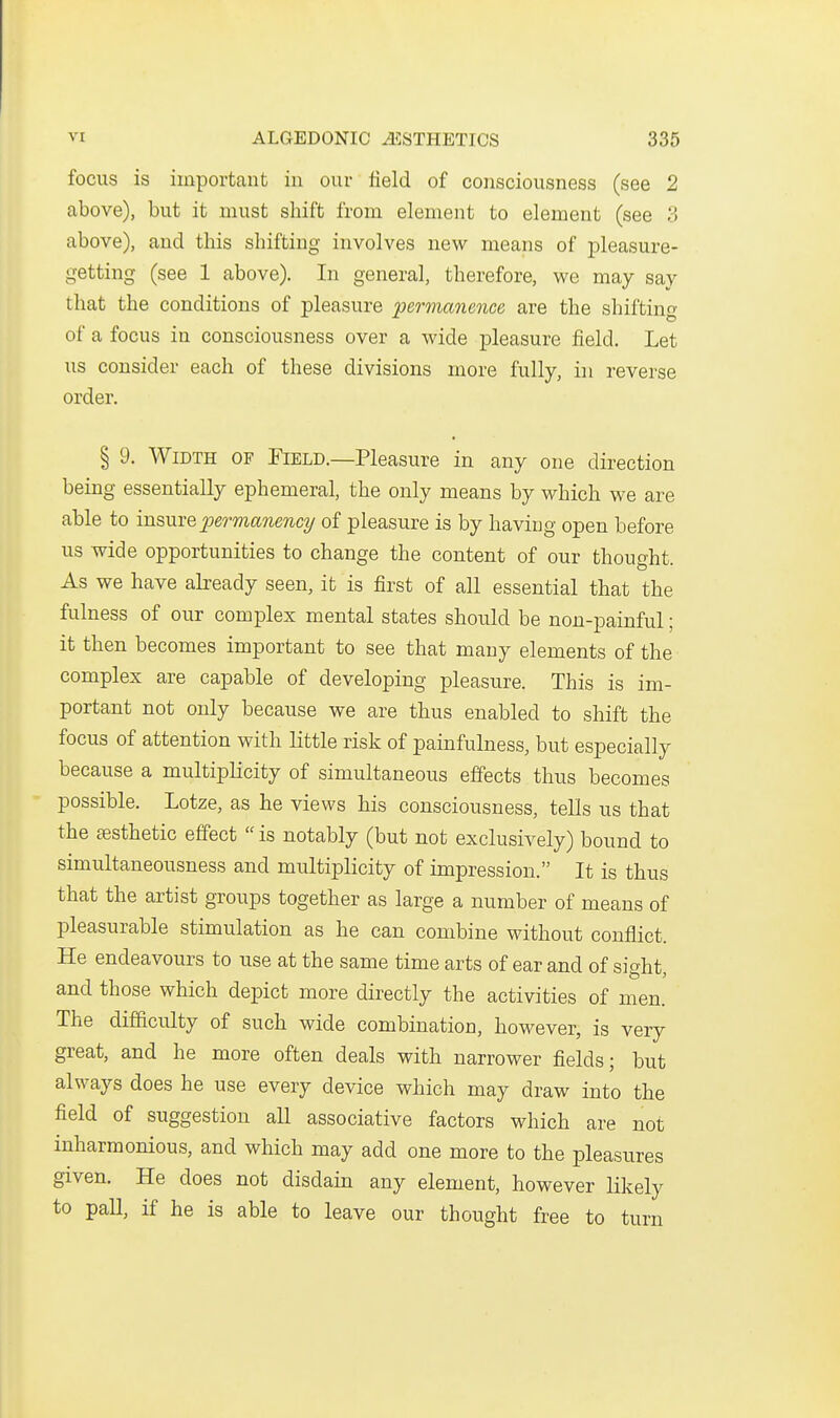 focus is important in our field of consciousness (see 2 above), but it must shift from element to element (see 3 above), and this shifting involves new means of pleasure- getting (see 1 above). In general, therefore, we may say that the conditions of pleasure permanence are the shifting of a focus in consciousness over a wide pleasure field. Let us consider each of these divisions more fully, in reverse order. § 9. Width of Field.—Pleasure in any one direction being essentially ephemeral, the only means by which we are able to insme permanency of pleasure is by having open before us wide opportunities to change the content of our thought. As we have already seen, it is first of all essential that the fulness of our complex mental states should be non-painful; it then becomes important to see that many elements of the complex are capable of developing pleasure. This is im- portant not only because we are thus enabled to shift the focus of attention with little risk of painfulness, but especially because a multiplicity of simultaneous effects thus becomes possible. Lotze, as he views his consciousness, tells us that the sBsthetic effect  is notably (but not exclusively) bound to simultaneousness and multiplicity of impression. It is thus that the artist groups together as large a number of means of pleasurable stimulation as he can combine without conflict. He endeavours to use at the same time arts of ear and of sic^ht and those which depict more directly the activities of men. The difficulty of such wide combination, however, is very great, and he more often deals with narrower fields; but always does he use every device which may draw into the field of suggestion all associative factors which are not inharmonious, and which may add one more to the pleasures given. He does not disdain any element, however likely to paU, if he is able to leave our thought free to turn