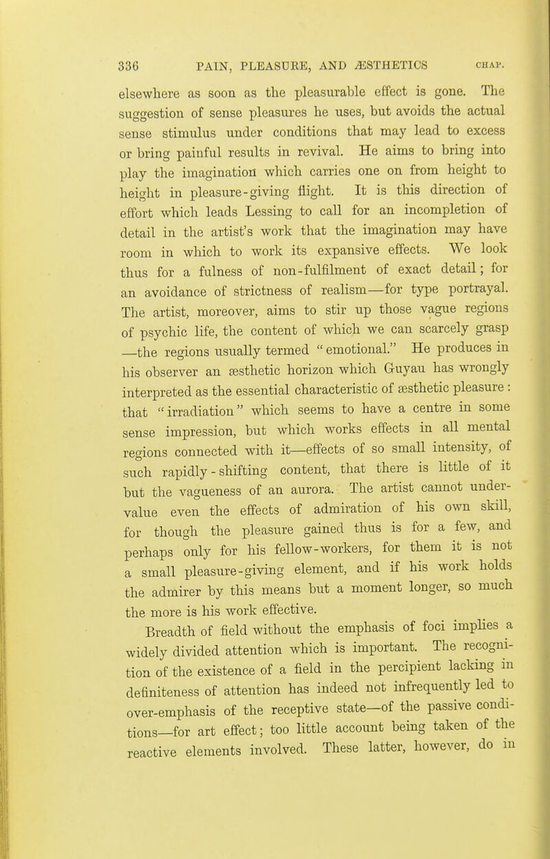 elsewhere as soon as the pleasurable effect is gone. The suggestion of sense pleasures he uses, but avoids the actual sense stimulus under conditions that may lead to excess or bring painful results in revival. He aims to bring into play the imagination which carries one on from height to height in pleasure-giving flight. It is tliis direction of effort which leads Lessing to call for an incompletion of detail in the artist's work that the imagination may have room in which to work its expansive effects. We look thus for a fulness of non-fulfilment of exact detail; for an avoidance of strictness of realism—for type portrayal. The artist, moreover, aims to stir up those vague regions of psychic life, the content of which we can scarcely grasp the regions usually termed  emotional. He produces in his observer an sesthetic horizon which Guyau has wrongly interpreted as the essential characteristic of sesthetic pleasure : that irradiation which seems to have a centre in some sense impression, but which works effects in all mental regions connected with it—effects of so small intensity, of such rapidly - shifting content, that there is little of it but the vagueness of an aurora. The artist cannot under- value even the effects of admiration of his own skill, for though the pleasure gained thus is for a few, and perhaps only for his fellow-workers, for them it is not a small pleasure-giving element, and if his work holds the admirer by this means but a moment longer, so much the more is his work effective. Breadth of field without the emphasis of foci implies a widely divided attention which is important. The recogni- tion of the existence of a field in the percipient lacking in definiteness of attention has indeed not infrequently led to over-emphasis of the receptive state—of the passive condi- tions—for art effect; too little account being taken of the reactive elements involved. These latter, however, do in