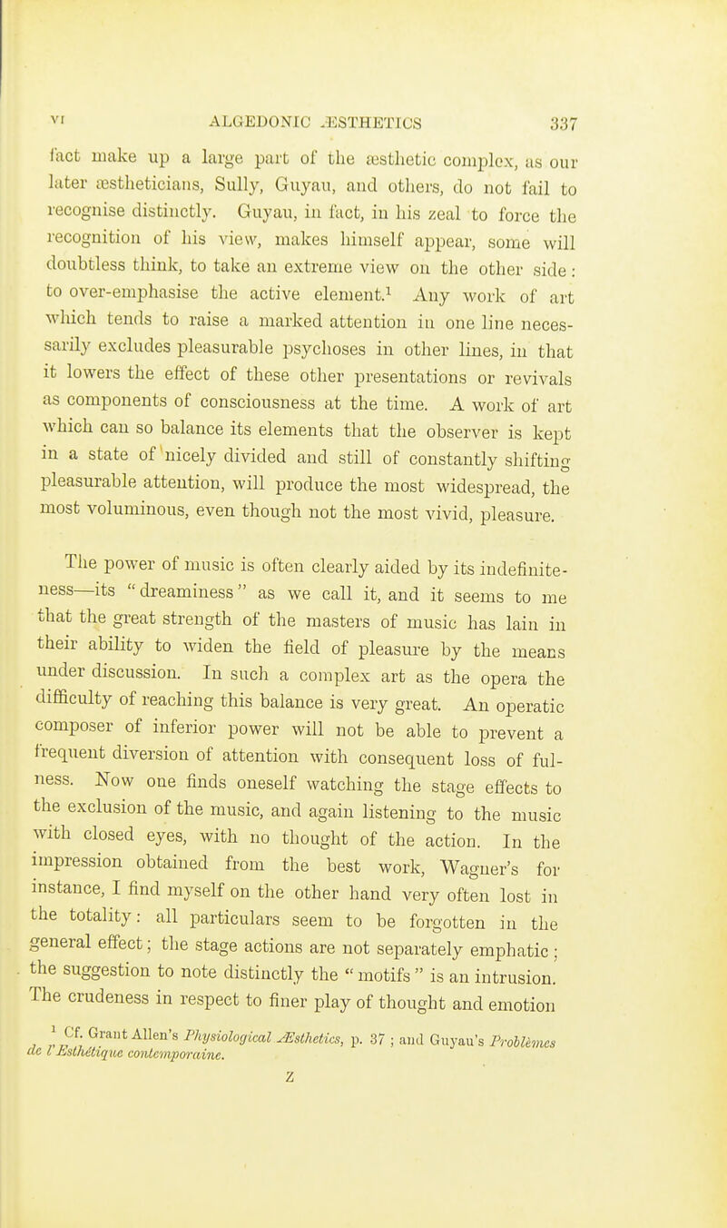 iact make up a large part of the aisthetie complex, as our later sestheticians, Sully, Guyau, and others, do not fail to recognise distinctly. Guyau, in fact, in his zeal to force the recognition of his view, makes himself appear, some will doubtless think, to take an extreme view on the other side: to over-emphasise the active element.^ Any work of art wliich tends to raise a marked attention in one line neces- sarily excludes pleasurable psychoses in other lines, in that it lowers the effect of these other presentations or revivals as components of consciousness at the time. A work of art which can so balance its elements that the observer is kept in a state of nicely divided and still of constantly shifting pleasurable attention, will produce the most widespread, the most voluminous, even though not the most vivid, pleasure. Tlie power of music is often clearly aided by its indefinite- ness—its  dreaminess as we call it, and it seems to me that the great strength of the masters of music has lain in their ability to widen the field of pleasure by the means under discussion. In such a complex art as the opera the difficulty of reaching this balance is very great. An operatic composer of inferior power will not be able to prevent a frequent diversion of attention with consequent loss of ful- ness. Now one finds oneself watching the stage effects to the exclusion of the music, and again listening to the music with closed eyes, with no thought of the action. In the impression obtained from the best work, Wagner's for instance, I find myself on the other hand very often lost in the totality: all particulars seem to be forgotten in the general effect; the stage actions are not separately emphatic; the suggestion to note distinctly the  motifs  is an intrusion.' The crudeness in respect to finer play of thought and emotion I Cf Grant Allen's Physiological ^Esthetics, p. 37 ; and Guyau's ProhUmcs ac I £,sth6tique mUeviporaine.