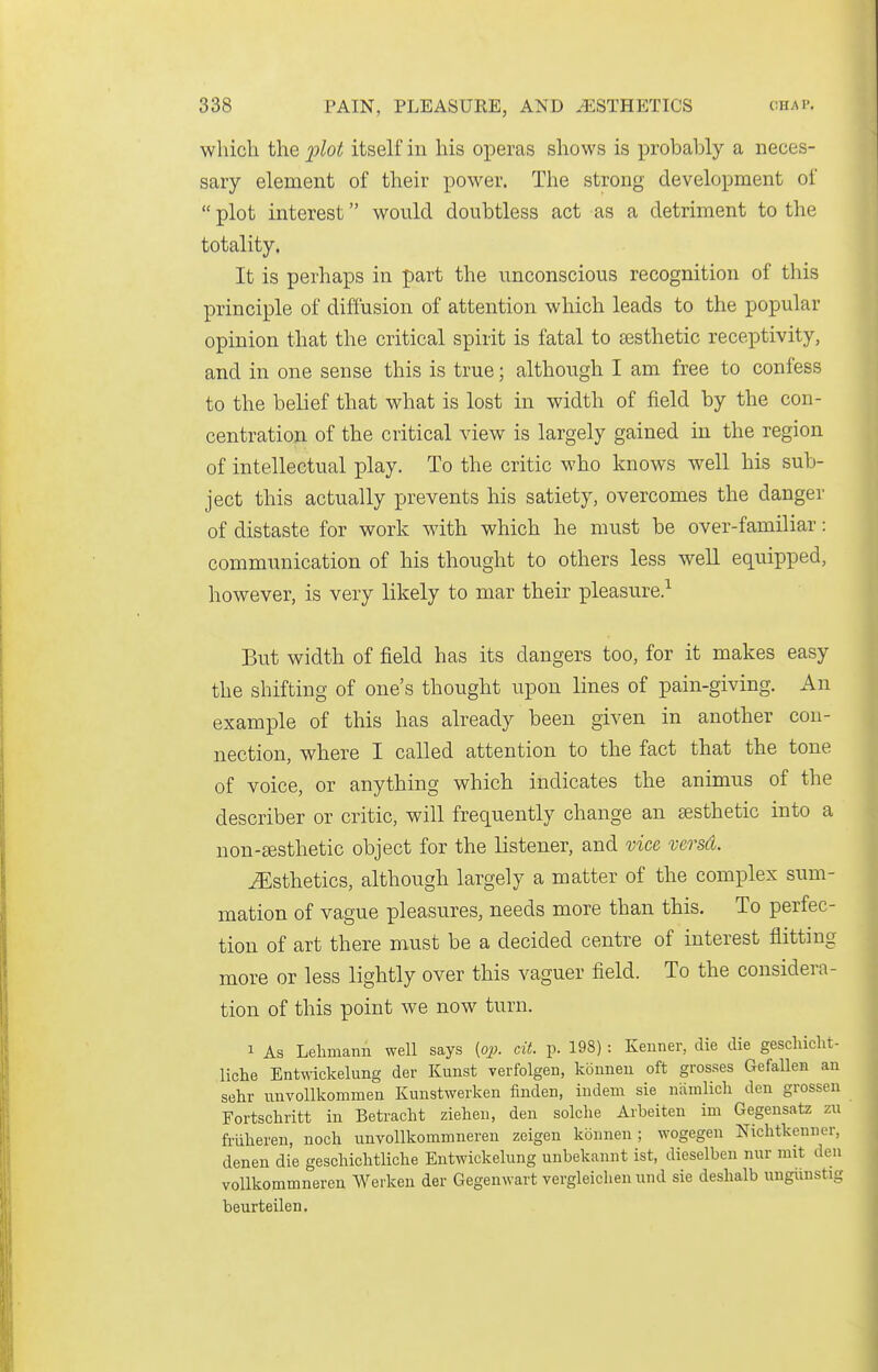 which the ]}^ot itself in his operas shows is probably a neces- sary element of their power. The strong development of  plot interest would doubtless act as a detriment to the totality. It is perhaps in part the unconscious recognition of this principle of diffusion of attention which leads to the popular opinion that the critical spirit is fatal to testhetic receptivity, and in one sense this is true; although I am free to confess to the belief that what is lost in width of field by the con- centration of the critical view is largely gained in the region of intellectual play. To the critic who knows well his sub- ject this actually prevents his satiety, overcomes the danger of distaste for work with which he must be over-familiar: communication of his thought to others less well equipped, however, is very likely to mar their pleasure.^ But width of field has its dangers too, for it makes easy the shifting of one's thought upon lines of pain-giving. An example of this has already been given in another con- nection, where I called attention to the fact that the tone of voice, or anything which indicates the animus of the describer or critic, will frequently change an aesthetic into a non-£esthetic object for the listener, and vice versd. ^Esthetics, although largely a matter of the complex sum- mation of vague pleasures, needs more than this. To perfec- tion of art there m-ust be a decided centre of interest flitting more or less lightly over this vaguer field. To the considera- tion of this point we now turn. 1 As Lehmann well says (op. cit. p. 198) : Keuner, die die geschiclit- liche Entwickelung der Kunst verfolgen, koimeu oft grosses Gefalleii an sehr imvollkommen Kunstwerken finden, indem sie nainlich den grossen Fortschritt in Betracht zielien, den solche Aibeiten im Gegensatz zu friiheren, noch unvollkommneren zeigen konnen ; wogegen Nichtkenner, denen die gescliiclitliclie Entwickelung unbekannt ist, dieselben nur mit den voUkommneren Werken der Gegenwart vergleiclien und sie deshalb ungiiustig beurteilen.
