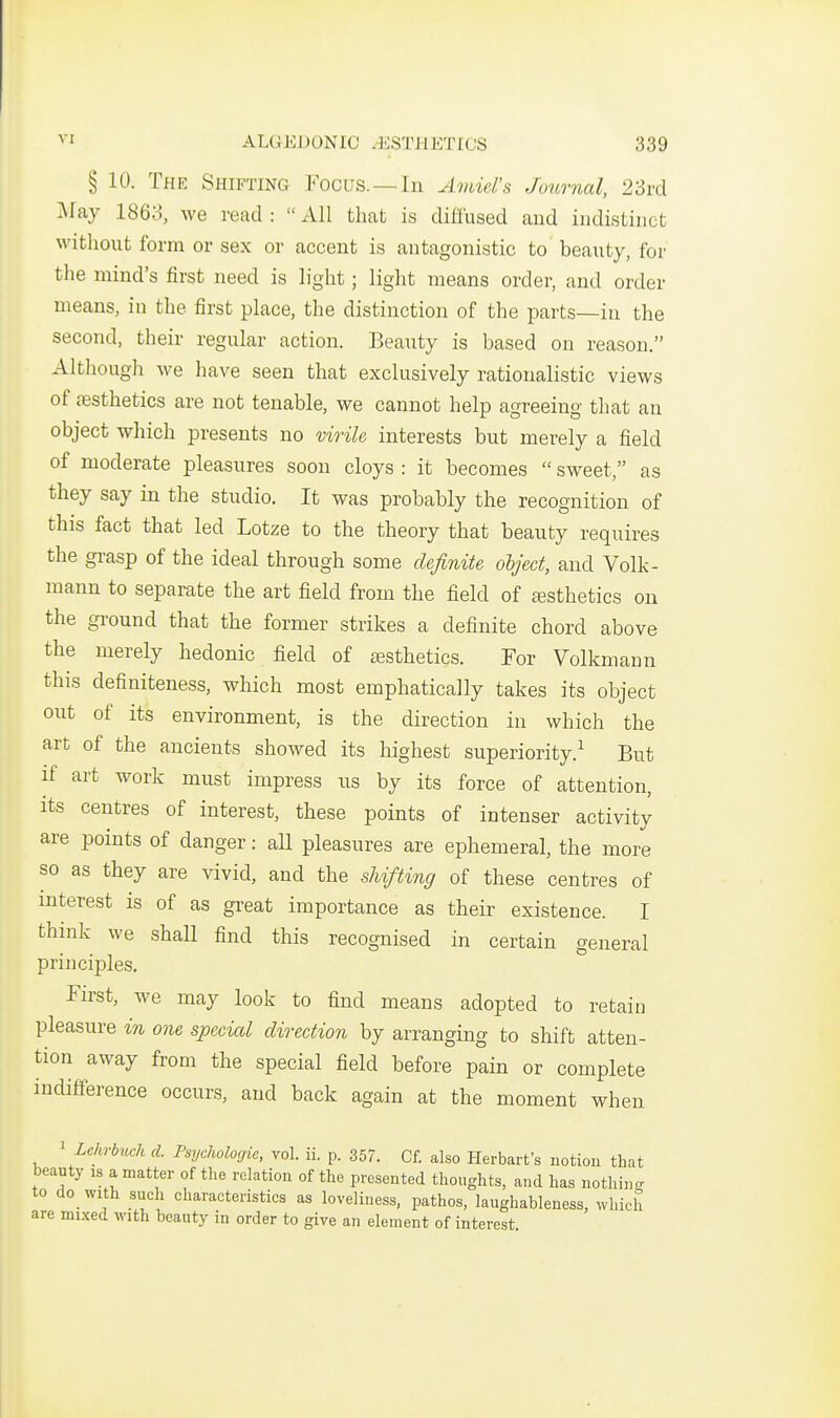 § 10. The Shifting P^ocus. —In Amiel's Journal, 23i-d May 1868, we read :  All that is diffused and indistinct without form or sex or accent is antagonistic to beauty, for the mind's first need is light; light means order, and order means, iu the first place, the distinction of the parts—in the second, their regular action. Beauty is based on reason. Although we have seen that exclusively rationalistic views of aesthetics are not tenable, we cannot help agreeing that an object which presents no virile interests but merely a field of moderate pleasures soon cloys : it becomes  sweet, as they say in the studio. It was probably the recognition of this fact that led Lotze to the theory that beauty requires the grasp of the ideal through some definite object, and Volk- mann to separate the art field from the field of esthetics on the ground that the former strikes a definite chord above the merely hedonic field of esthetics. For Volkmann this definiteness, which most emphatically takes its object out of its environment, is the direction in which the art of the ancients showed its highest superiority.^ But if art work must impress ns by its force of attention, its centres of interest, these points of intenser activity are points of danger: all pleasures are ephemeral, the more so as they are vivid, and the shifting of these centres of mterest is of as great importance as their existence. I think we shaU find this recognised in certain general principles. First, we may look to find means adopted to retain pleasure in one special direction by arranging to shift atten- tion away from the special field before pain or complete indifference occurs, and back again at the moment when ^ Lehrbuch d. Psychologic, vol. ii. p. 357. Cf. also Herbart's notiou that beauty is a matter of the relation of the presented thoughts, and has uothin.. to do with such characteristics as loveliness, pathos, laughableness, which are mixed with beauty in order to give an element of interest.