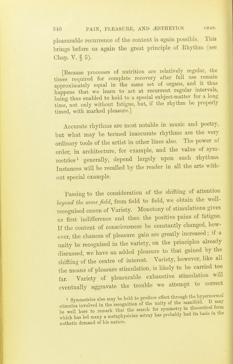 pleasurable recurrence of the content is again possible. This brings before us again the great principle of lihythm (see Chap. V. § 5). [Because processes of nutrition are relatively regular, the times required for complete recovery after full use remain approximately equal in the same set of organs, and it thus happens that we learn to act at recurrent regular intervals, being thus enabled to hold to a special subject-matter for a long time, not only without fatigue, but, if the rhythm be properly timed, with marked pleasure.] Accurate rhythms are most notable in music and poetry, but what may be termed inaccurate rhythms are the very ordinary tools of the artist in other lines also. The power of order, in architecture, for example, and the value of sym- metries ^ generally, depend largely upon such rhythms. Instances will be recalled by the reader in all the arts with- out special example. Passing to the consideration of the shifting of attention Uyond the same field, from field to field, we obtain the weU- recoguised canon of Variety. Monotony of stimulations gives us first indifference and then the positive pains of fatigue. If the content of consciousness be constantly changed, how- ever, the chances of pleasure gain are greatly increased; if a unity be recognised in the variety, on the principles already discussed, we have an added pleasure to that gained by the shifting of the centre of interest. Variety, however, like all the melns of pleasure stimulation, is likely to be carried too far. Variety of pleasurable exhaustive stimulation will eventually aggravate the trouble we attempt to correct 1 SyiBtnetries also may be held to produce effect through l^ype-omal stimuhis involved in the recognition of the unity of the manifold. I may beTel here to remark that the search for symmetry m theoretical fo m 'Ailh has Ted many a metaphysician astray has probably had its basis m the {esthetic demand of his nature.