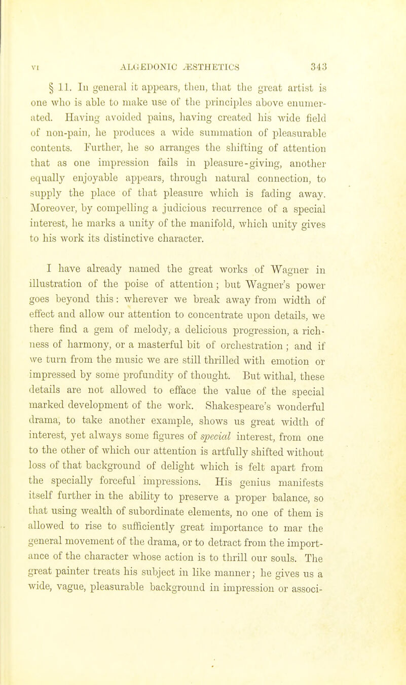 § 11. In general it appears, then, that tlie great artist is one who is able to make use of the principles above enumer- ated. Having avoided pains, having created his wide field of non-pain, he produces a wide sunnnation of pleasurable contents. Further, he so arranges the shifting of attention that as one impression fails in pleasure-giving, another equally enjoyable appears, through natural connection, to supply the place of that pleasure which is fading away. Moreover, by compelling a judicious recurrence of a special interest, he marks a unity of the manifold, which unity gives to his work its distinctive character. I have already named the great works of Wagner in illustration of the poise of attention; but Wagner's power goes beyond this: wherever we break away from width of effect and allow our attention to concentrate upon details, we there find a gem of melody, a delicious progression, a rich- ness of harmony, or a masterful bit of orchestration ; and if we turn from the music we are still thrilled with emotion or impressed by some profundity of thought. But withal, these details are not allowed to efface the value of the special marked development of the work. Shakespeare's wonderful drama, to take another example, shows us great width of interest, yet always some figures of special interest, from one to the other of which our attention is artfully shifted without loss of that background of delight which is felt apart from the specially forceful impressions. His genius manifests itself further in the abiHty to preserve a proper balance, so that using wealth of subordinate elements, no one of them is allowed to rise to sufficiently great importance to mar the general movement of the drama, or to detract from the import- ance of the character whose action is to thrill our souls. The great painter treats his subject in like manner; he gives us a wide, vague, pleasurable background in impression or associ-