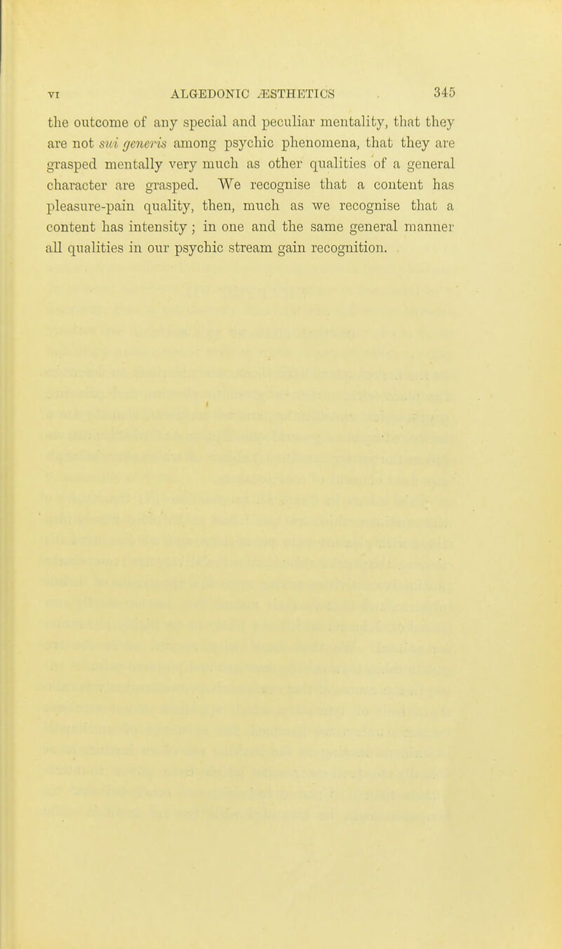 the outcome of any special and peculiar mentality, that they are not sui generis among psychic phenomena, that they are grasped mentally very much as other qualities of a general character are grasped. We recognise that a content has pleasure-pain quality, then, much as we recognise that a content has intensity; in one and the same general manner all qualities in our psychic stream gain recognition.