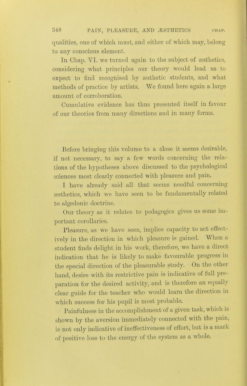 qualities, one of which must, and either of which may, belong to any conscious element. In Chap. VI. we turned again to the subject of aesthetics, considering what principles our theory would lead us to expect to find recognised by £esthetic students, and what methods of practice by artists. We found here again a large amount of corroboration. Cumulative evidence has thus presented itself in favour of our theories from many directions and in many forms. Before bring-ino; this volume to a close it seems desirable, if not necessary, to say a few words concerning the rela- tions of the hypotheses above discussed to the psychological sciences most clearly connected with pleasure and pain. I have already said all that seems needful concerning £esthetics, which we have seen to be fundamentally related to alg-edonic doctrine. Our theory as it relates to pedagogics gives us some im- portant corollaries. Pleasure, as we have seen, implies capacity to act effect- ively in the direction in which pleasure is gained. When a student finds delight in his work, therefore, we have a direct indication that he is likely to make favourable progress in the special direction of the pleasurable study. On the other hand, desire with its restrictive pain is indicative of full pre- paration for the desired activity, and is therefore an equalh' clear guide for the teacher who would learn the direction in which success for his pupil is most probable. Painfulness in the accomplishment of a given task, which is shown by the aversion immediately connected with the pain, is not only indicative of ineffectiveness of effort, but is a niarlc of positive loss to the energy of the system as a whole.