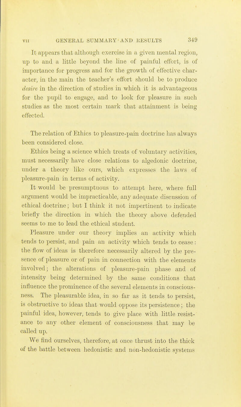 It appears that although exercise in a given mental region, up to and a little beyond the line of painful effort, is of importance for progress and for the growth of effective char- acter, in the main the teacher's effort should be to produce desire in the direction of studies in which it is advantageous for the pupil to engage, and to look for pleasure in such studies as the most certain mark that attainment is being effected. The relation of Ethics to pleasure-pain doctrine has always been considered close. Ethics being a science which treats of voluntary activities, must necessarily have close relations to algedonic doctrine, imder a theory hke ours, which expresses the laws of pleasure-pain in terms of activity. It would be presumptuous to attempt here, where full argument would be impracticable, any adequate discussion of ethical doctrine; but I think it not impertinent to indicate briefly the direction in which the theory above defended seems to me to lead the ethical student. Pleasure under our theory implies an activity which tends to persist, and pain an activity which tends to cease : the flow of ideas is therefore necessarily altered by the pre- sence of pleasure or of pain in connection with the elements involved; the alterations of pleasure-pain phase and of intensity being determined by the same conditions that influence the prominence of -the several elements in conscious- ness. The pleasurable idea, in so far as it tends to persist, is obstructive to ideas that would oppose its persistence; the painful idea, however, tends to give place with little resist- ance to any other element of consciousness that may be called up. We find ourselves, therefore, at once thrust into the thick of the battle between hedonistic and non-hedonistic systems