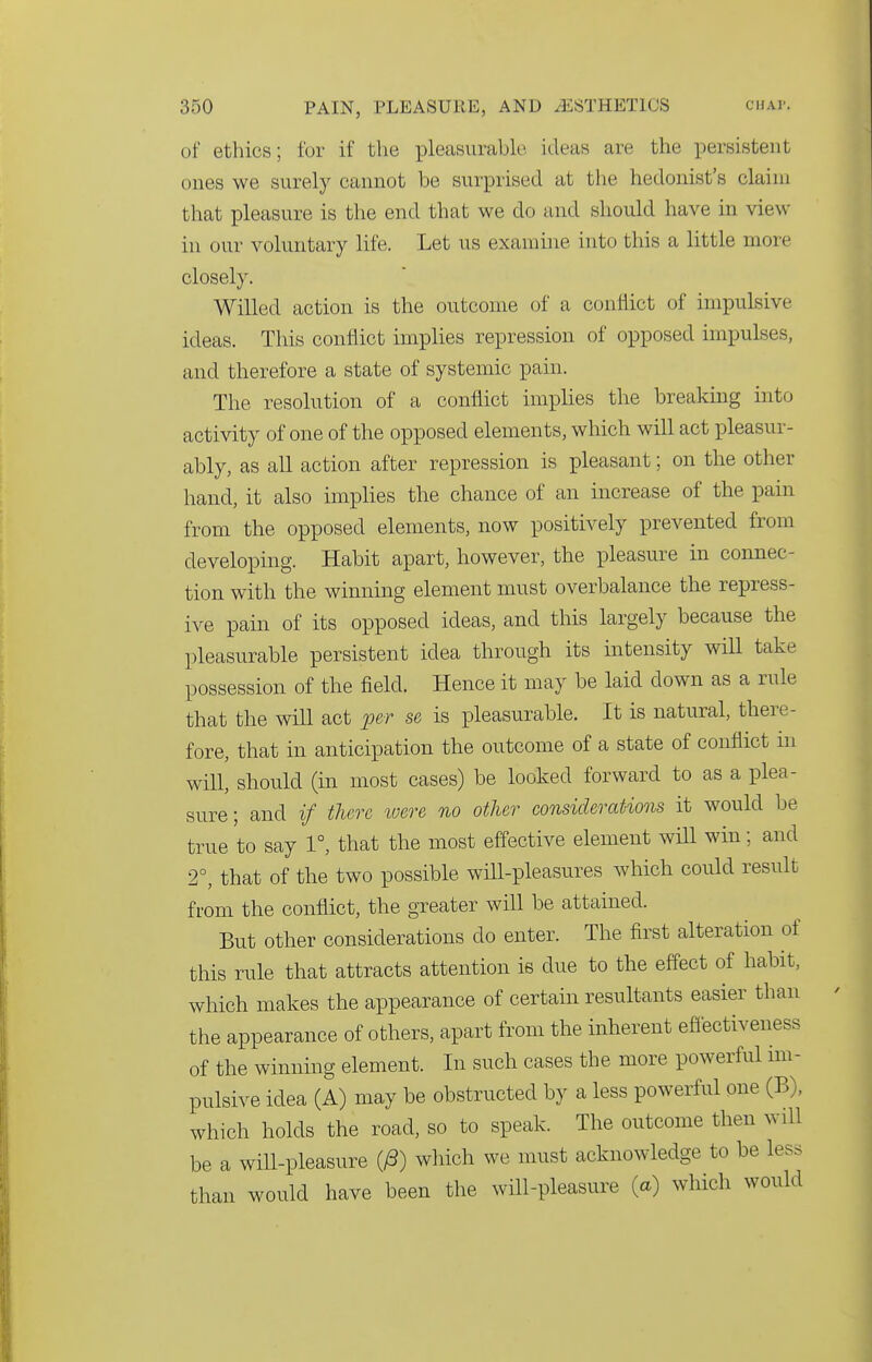 of ethics; for if the pleasurable ideas are the persistent ones we surely cannot be surprised at the hedonist's claim that pleasure is the end that we do and should have in view in our voluntary life. Let us examine into this a little more closely. Willed action is the outcome of a conflict of impulsive ideas. This conflict implies repression of opposed impulses, and therefore a state of systemic pain. The resolution of a conflict implies the breaking into activity of one of the opposed elements, which will act pleasur- ably, as all action after repression is pleasant; on the other hand, it also implies the chance of an increase of the pain from the opposed elements, now positively prevented from developing. Habit apart, however, the pleasure in connec- tion with the winning element must overbalance the repress- ive pain of its opposed ideas, and this largely because the pleasurable persistent idea through its intensity will take possession of the field. Hence it may be laid down as a rule that the will act per se is pleasurable. It is natural, there- fore, that in anticipation the outcome of a state of conflict in wiU, should (in most cases) be looked forward to as a plea- sure; and if there loere no other considerations it would be true to say 1°, that the most effective element will win; and 2°, that of the two possible will-pleasures which could result from the conflict, the greater will be attained. But other considerations do enter. The first alteration of this rule that attracts attention is due to the effect of habit, which makes the appearance of certain resultants easier than the appearance of others, apart from the inherent effectiveness of the winning element. In such cases the more powerful im- pulsive idea (A) may be obstructed by a less powerful one (B), which holds the road, so to speak. The outcome then will be a will-pleasure (^) which we must acknowledge to be less than would have been the will-pleasure (a) which would