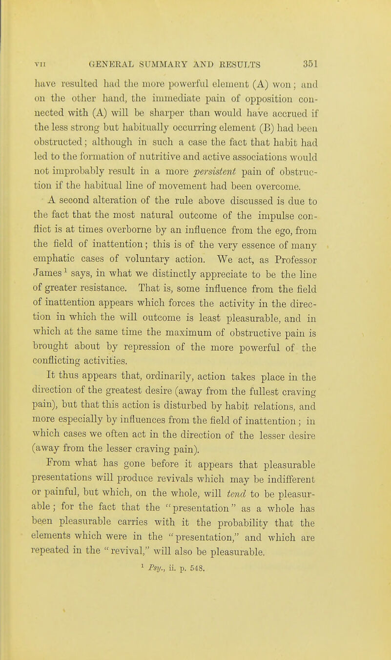 have resulted had the more powerful element (A) won; and on the other hand, the innnediate pain of opposition con- nected with (A) will be sharper than would have accrued if the less strong but habitually occurring element (B) had been obstructed; although in such a case the fact that habit had led to the formation of nutritive and active associations would not improbably result in a more persistent pain of obstruc- tion if the habitual line of movement had been overcome. A second alteration of the rule above discussed is due to the fact that the most natural outcome of the impulse con- flict is at times overborne by an influence from the ego, from the field of inattention; this is of the very essence of many emphatic cases of voluntary action. We act, as Professor James ^ says, in what we distinctly appreciate to be the line of greater resistance. That is, some influence from the field of inattention appears which forces the activity in the direc- tion in which the will outcome is least pleasurable, and in which at the same time the maximum of obstructive pain is brought about by repression of the more powerful of the conflicting activities. It thus appears that, ordinarily, action takes place in the dii-ection of the greatest desire (away from the fullest craving pain), but that this action is disturbed by habit relations, and more especially by influences from the field of inattention; in which cases we often act in the direction of the lesser desire (away from the lesser craving pain). From what has gone before it appears that pleasurable presentations will produce revivals which may be indifferent or painful, but which, on the whole, will tend to be pleasur- able; for the fact that the presentation as a whole has been pleasurable carries with it the probability that the elements which were in the  presentation, and which are repeated in the  revival, will also be pleasurable. 1 Psij., ii. p. 548.