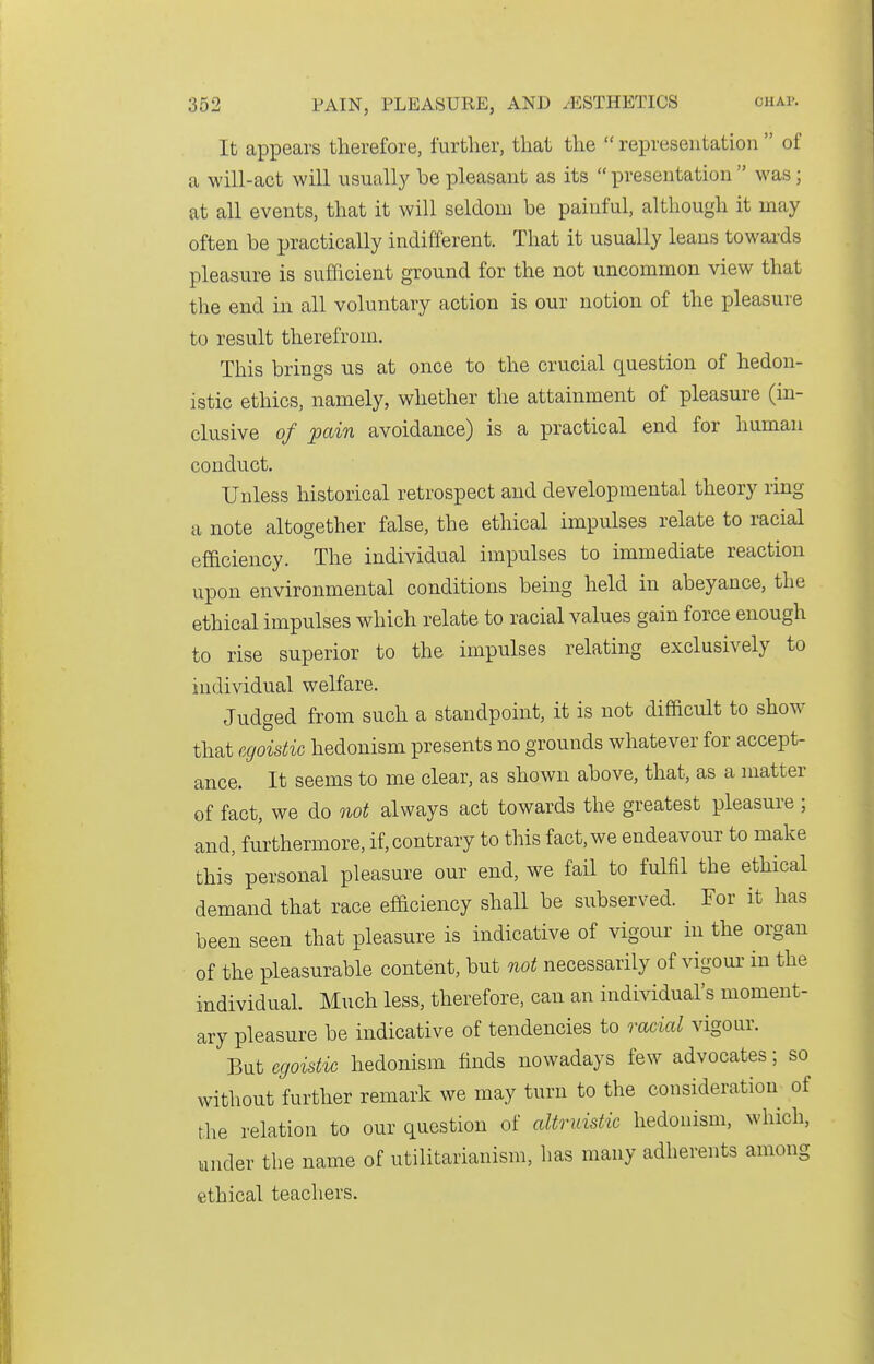 It appears therefore, further, that the  representation  of a will-act will usually be pleasant as its  presentation  was; at all events, that it will seldom be painful, although it may often be practically indifferent. That it usually leans towards pleasure is sufficient ground for the not uncommon view that the end in all voluntary action is our notion of the pleasure to result therefrom. This brings us at once to the crucial question of hedon- istic ethics, namely, whether the attainment of pleasure (in- clusive of pain avoidance) is a practical end for human conduct. Unless historical retrospect and developmental theory ring a note altogether false, the ethical impulses relate to racial efficiency. The individual impulses to immediate reaction upon environmental conditions being held in abeyance, the ethical impulses which relate to racial values gain force enough to rise superior to the impulses relating exclusively to individual welfare. Judged from such a standpoint, it is not difficult to show that egoistic hedonism presents no grounds whatever for accept- ance. It seems to me clear, as shown above, that, as a matter of fact, we do not always act towards the greatest pleasure ; and, furthermore, if, contrary to this fact, we endeavour to make this personal pleasure our end, we fail to fulfil the ethical demand that race efficiency shall be subserved. For it has been seen that pleasure is indicative of vigour in the organ of the pleasurable content, but not necessarily of vigour in the individual. Much less, therefore, can an individual's moment- ary pleasure be indicative of tendencies to racial vigour. But egoistic hedonism finds nowadays few advocates; so without further remark we may turn to the consideration of the relation to our question of altruistic hedonism, which, under the name of utilitarianism, has many adherents among ethical teachers.