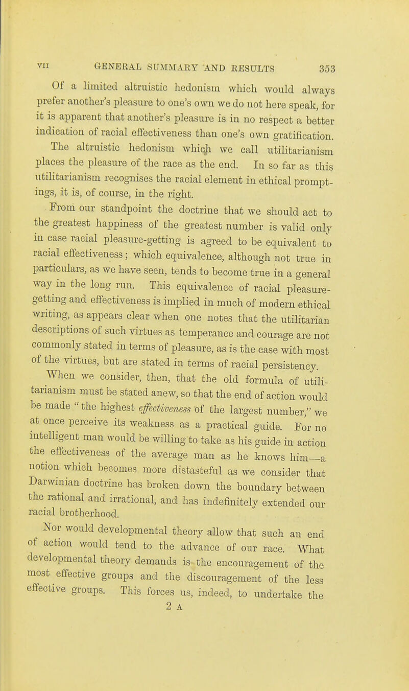 Of a limited alti-iiistic lieclonism which would always prefer another's pleasure to one's own we do not here speak, for it is apparent that another's pleasure is in no respect a better indication of racial effectiveness than one's own gratification. The altruistic hedonism whiqji we call utilitarianism places the pleasure of the race as the end. In so far as this utilitarianism recognises the racial element in ethical prompt- ings, it is, of course, in the right. Erom our standpoint the doctrine that we should act to the greatest happiness of the greatest number is valid only in case racial pleasure-getting is agreed to be equivalent to racial effectiveness; which equivalence, although not true in particulars, as we have seen, tends to become true in a general way in the long run. This equivalence of racial pleasure- getting and effectiveness is implied in much of modern ethical writing, as appears clear when one notes that the utilitarian descriptions of such virtues as temperance and courage are not commonly stated in terms of pleasure, as is the case with most of the virtues, but are stated in terms of racial persistency. When we consider, then, that the old formula of utili- tarianism must be stated anew, so that the end of action would be made the highest effectiveness 'of the largest number, we at once perceive its weakness as a practical guide. For no intelligent man would be willing to take as his guide in action the effectiveness of the average man as he knows him—a notion which becomes more distasteful as we consider that Darwinian doctrine has broken down the boundary between the rational and irrational, and has indefinitely extended our racial brotherhood. J^or would developmental theory allow that such an end of action would tend to the advance of our race. What developmental theory demands is the encouragement of the most effective groups and the discouragement of the less effective groups. This forces us, indeed, to undertake the 2 A
