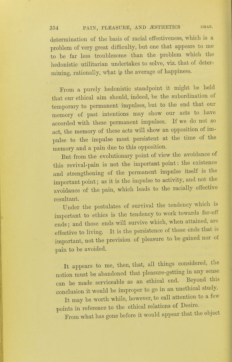 determination of the basis of racial effectiveness, which is a problem of very great difftculty, but one that appears to me to be far less troublesome than the problem wliich the hedonistic utilitarian undertakes to solve, viz. that of deter- mining, rationally, wiiat the average of happiness. From a purely hedonistic standpoint it might be held that our ethical aim should, indeed, be the subordination of temporary to permanent impulses, but to the end that our memory of past intentions may show our acts to have accorded with these permanent impulses. If we do not so £ict, the memory of these acts will show an opposition of im- pulse to the impulse most persistent at the time of the memory and a pain due to this opposition. But from the evolutionary point of view the avoidance of this revival-pain is not the important point: the existence and strengthening of the permanent impulse itself is the important point; as it is the impulse to activity, and not the avoidance of the pain, which leads to the raciaUy effective resultant. Under the postulates of survival the tendency which is important to ethics is the tendency to work towards far-oft' ■ends; and those ends will survive which, when attained, are effective to living. It is the persistence of these ends that is important, not the prevision of pleasure to be gained nor of pain to be avoided. It appears to me, then, that, all things considered, the notion must be abandoned that pleasure-getting in any sense can be made serviceable as an ethical end. Beyond this .conclusion it would be improper to go in an unethical study. It may be worth while, however, to call attention to a few points in reference to the ethical relations of Desire. From what has gone before it would appear that the object