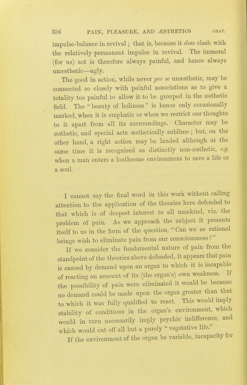 impulse-balance in revival; that is, because it does clash with the relatively permanent impulse in revival. The immoral (for us) act is therefore always painful, and hence always unsesthetic—ugly. The good in action, while never jper se unsesthetic, may be connected so closely with painful associations as to give a totality too painful to allow it to be grouped in the sesthetic field. The  beauty of holiness  is hence only occasionally marked, when it is emphatic or when we restrict our thoughts to it apart from all its surroundings. Character may be jesthetic, and special acts ^sthetically sublime ; but, on the other hand, a right action may be lauded although at the same time it is recognised as distinctly non-ajsthetic, e.g. when a man enters a loathsome environment to save a life or a soul. I cannot say the final word in this work without calling attention to the application of the theories here defended to that which is of deepest interest to all mankind, viz. the problem of pain. As we approach the subject it presents itself to us in the form of the question,  Can we as rational beings wish to eliminate pain from our consciousness ? If we consider the fundamental nature of pain from the standpoint of the theories above defended, it appears that pain is caused by demand upon an organ to which it is incapable of reacting on account of its (the organ's) own weakness. If the possibility of pain were eliminated it would be because no demand could be made upon the organ gi^eater than that to which it was fully qualified to react. This would imply stability of conditions in the organ's environment, which would in turn necessarily imply psychic indifference, and which would cut off all but a purely  vegetative life. If the environment of the organ be variable, incapacity for