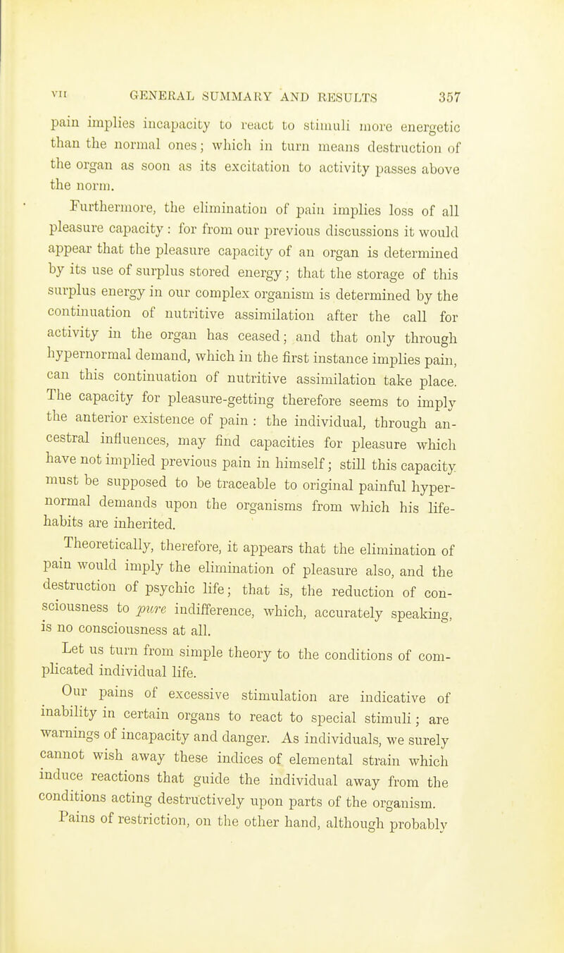 pain implies incapacity to react to stimuli more energetic than the normal ones; which in turn means destruction of the organ as soon as its excitation to activity passes above the norm. Furthermore, the elimination of pain implies loss of all pleasure capacity : for from our previous discussions it would appear that the pleasure capacity of an organ is determined by its use of surplus stored energy; that the storage of this surplus energy in our complex organism is determined by the continuation of nutritive assimilation after the call for activity in the organ has ceased; and that only through hypernormal demand, which in the first instance implies pain, can this continuation of nutritive assimilation take place. The capacity for pleasure-getting therefore seems to imply the anterior existence of pain : the individual, through an- cestral influences, may find capacities for pleasure which have not implied previous pain in himself; still this capacity must be supposed to be traceable to original painful hyper- normal demands upon the organisms from which his life- habits are inherited. Theoretically, therefore, it appears that the elimination of pain would imply the elimination of pleasure also, and the destruction of psychic life; that is, the reduction of con- sciousness to pure indifference, which, accurately speaking, is no consciousness at all. Let us turn from simple theory to the conditions of com- plicated individual life. Our pains of excessive stimulation are indicative of inability in certain organs to react to special stimuli; are warnings of incapacity and danger. As individuals, we surely cannot wish away these indices of elemental strain which induce reactions that guide the individual away from the conditions acting destructively upon parts of the organism. Pains of restriction, on the other hand, although probably