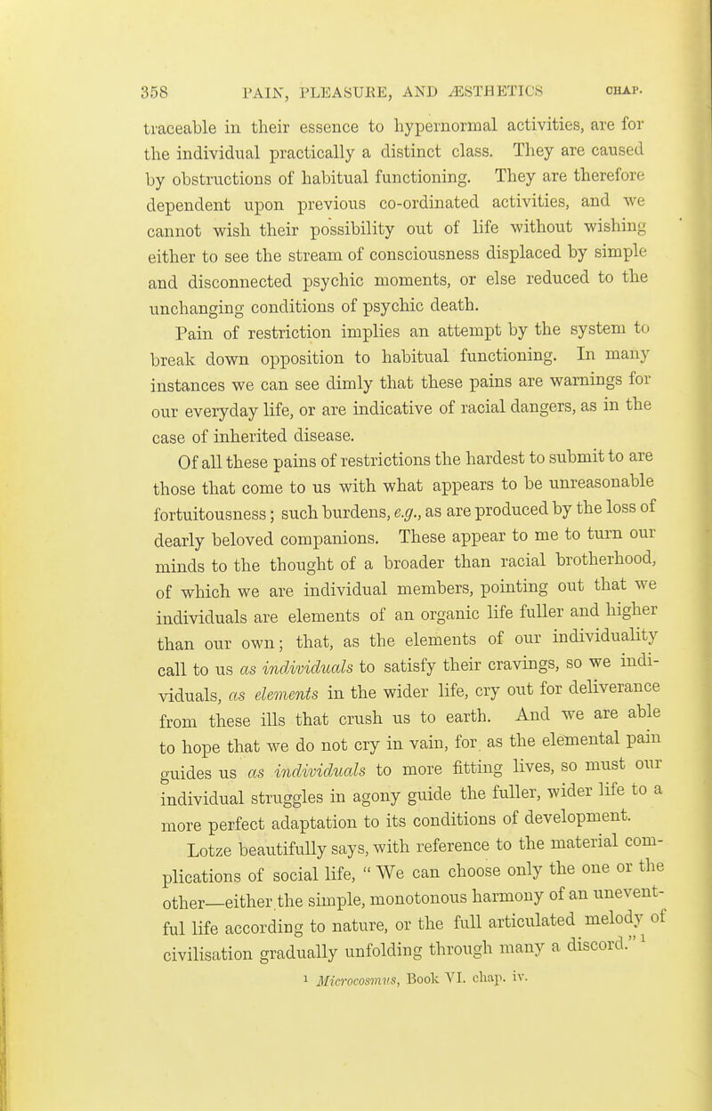 traceable in their essence to hypernornial activities, are for the individual practically a distinct class. They are caused by obstructions of habitual functioning. They are therefore dependent upon previous co-ordinated activities, and we cannot wish their possibility out of life without wishing either to see the stream of consciousness displaced by simple and disconnected psychic moments, or else reduced to the unchanging conditions of psychic death. Pain of restriction implies an attempt by the system to break down opposition to habitual functioning. In many instances we can see dimly that these pains are warnings for our everyday life, or are indicative of racial dangers, as in the case of inherited disease. Of all these pains of restrictions the hardest to submit to are those that come to us with what appears to be unreasonable fortuitousness; such burdens, e.g., as are produced by the loss of dearly beloved companions. These appear to me to turn our minds to the thought of a broader than racial brotherhood, of which we are individual members, pointing out that we individuals are elements of an organic life fuller and higher than our own; that, as the elements of our individuality call to us as individuals to satisfy their cravings, so we indi- viduals, as elements in the wider life, cry out for deliverance from these ills that crush us to earth. And we are able to hope that we do not cry in vain, for. as the elemental pain guides us as individuals to more fitting lives, so must our individual struggles in agony guide the fuller, wider life to a more perfect adaptation to its conditions of development. Lotze beautifully says, with reference to the material com- plications of social life,  We can choose only the one or the other—either the simple, monotonous harmony of an unevent- ful life according to nature, or the full articulated melody of civilisation gradually unfolding through many a discord. ^ 1 Microcosmvs, Book VI. chap. iv.
